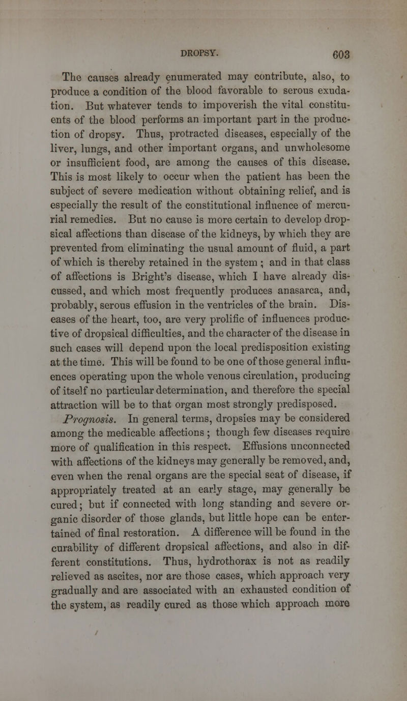 The causes already enumerated may contribute, also, to produce a condition of the blood favorable to serous exuda- tion. But whatever tends to impoverish the vital constitu- ents of the blood performs an important part in the produc- tion of dropsy. Thus, protracted diseases, especially of the liver, lungs, and other important organs, and unwholesome or insufficient food, are among the causes of this disease. This is most likely to occur when the patient has been the subject of severe medication without obtaining relief, and is especially the result of the constitutional influence of mercu- rial remedies. But no cause is more certain to develop drop- sical affections than disease of the kidneys, by which they are prevented from eliminating the usual amount of fluid, a part of which is thereby retained in the system ; and in that class of affections is Bright's disease, which I have already dis- cussed, and which most frequently produces anasarca, and, probably, serous effusion in the ventricles of the brain. Dis- eases of the heart, too, are very prolific of influences produc- tive of dropsical difficulties, and the character of the disease in such cases will depend upon the local predisposition existing at the time. This will be found to be one of those general influ- ences operating upon the whole venous circulation, producing of itself no particular determination, and therefore the special attraction will be to that organ most strongly predisposed. Prognosis. In general terms, dropsies may be considered among the medicable affections ; though few diseases require more of qualification in this respect. Effusions unconnected with affections of the kidneys may generally be removed, and, even when the renal organs are the special seat of disease, if appropriately treated at an early stage, may generally be cured; but if connected with long standing and severe or- ganic disorder of those glands, but little hope can be enter- tained of final restoration. A difference will be found in the curability of different dropsical affections, and also in dif- ferent constitutions. Thus, hydrothorax is not as readily relieved as ascites, nor are those cases, which approach very gradually and are associated with an exhausted condition of the system, as readily cured as those which approach more