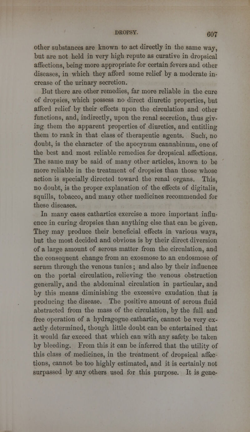 other substances are known to act directly in the same way, but are not held in very high repute as curative in dropsical affections, being more appropriate for certain fevers and other diseases, in which they afford some relief by a moderate in- crease of the urinary secretion. But there are other remedies, far more reliable in the cure of dropsies, which possess no direct diuretic properties, but afford relief by their effects upon the circulation and other functions, and, indirectly, upon the renal secretion, thus giv- ing them the apparent properties of diuretics, and entitling them to rank in that class of therapeutic agents. Such, no doubt, is the character of the apocynum cannabinum, one of the best and most reliable remedies for dropsical affections. The same may be said of many other articles, known to be more reliable in the treatment of dropsies than those whose action is specially directed toward the renal organs. This, no doubt, is the proper explanation of the effects of digitalis, squills, tobacco, and many other medicines recommended for these diseases. In many cases cathartics exercise a more important influ- ence in curing dropsies than anything else that can be given. They may produce their beneficial effects in various ways, but the most decided and obvious is by their direct diversion of a large amount of serous matter from the circulation, and the consequent change from an exosmose to an endosmose of serum through the venous tunics ; and also by their influence on the portal circulation, relieving the venous obstruction generally, and the abdominal circulation in particular, and by this means diminishing the excessive exudation that is producing the disease. The positive amount of serous fluid abstracted from the mass of the circulation, by the full and free operation of a hydragogue cathartic, cannot be very ex- actly determined, though little doubt can be entertained that it would far exceed that which can with any safety be taken by bleeding. From this it can be inferred that the utility of this class of medicines, in the treatment of dropsical affec- tions, cannot be too highly estimated, and it is certainly not surpassed by any others used for this purpose. It is gene-