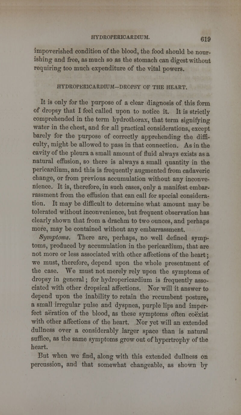 HYDROPERICARDIUM. impoverished condition of the blood, the food should be nour- ishing and free, as much so as the stomach can digest without requiring too much expenditure of the vital powers. HYDROPER1CARDIUM-DROPSY OF THE HEART. It is only for the purpose of a clear diagnosis of this form of dropsy that I feel called upon to notice it. It is strictly comprehended in the term hydrothorax, that term signifying water in the chest, and for all practical considerations, except barely for the purpose of correctly apprehending the diffi- culty, might be allowed to pass in that connection. As in the cavity of the pleura a small amount of fluid always exists as a natural effusion, so there is always a small quantity in the pericardium, and this is frequently augmented from cadaveric change, or from previous accumulation without any inconve- nience. It is, therefore, in such cases, only a manifest embar- rassment from the effusion that can call for special considera- tion. It may be difficult to determine what amount may be tolerated without inconvenience, but frequent observation has clearly shown that from a drachm to two ounces, and perhaps more, may be contained without any embarrassment. Symptoms. There are, perhaps, no well defined symp- toms, produced by accumulation in the pericardium, that are not more or less associated with other affections of the heart; we must, therefore, depend upon the whole presentment of the case. We must not merely rely upon the symptoms of dropsy in general; for hydropericardium is frequently asso- ciated with other dropsical affections. Nor will it answer to depend upon the inability to retain the recumbent posture, a small irregular pulse and dyspnea, purple lips and imper- fect aeration of the blood, as these symptoms often coexist with other affections of the heart. Nor yet will an extended dullness over a considerably larger space than is natural suffice, as the same symptoms grow out of hypertrophy of the heart. But when we find, along with this extended dullness on percussion, and that somewhat changeable, as shown by