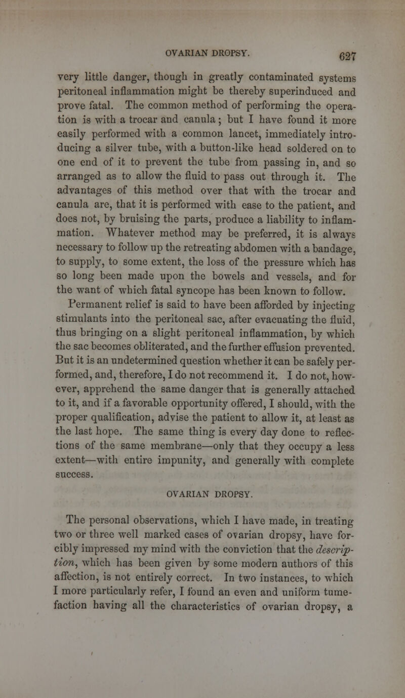 very little danger, though in greatly contaminated systems peritoneal inflammation might be thereby superinduced and prove fatal. The common method of performing the opera- tion is with a trocar and canula; but I have found it more easily performed with a common lancet, immediately intro- ducing a silver tube, with a button-like head soldered on to one end of it to prevent the tube from passing in, and so arranged as to allow the fluid to pass out through it. The advantages of this method over that with the trocar and canula are, that it is performed with ease to the patient, and does not, by bruising the parts, produce a liability to inflam- mation. Whatever method may be preferred, it is always necessary to follow up the retreating abdomen with a bandage, to supply, to some extent, the loss of the pressure which has so long been made upon the bowels and vessels, and for the want of which fatal syncope has been known to follow. Permanent relief is said to have been afforded by injecting stimulants into the peritoneal sac, after evacuating the fluid, thus bringing on a slight peritoneal inflammation, by which the sac becomes obliterated, and the further effusion prevented. But it is an undetermined question whether it can be safely per- formed, and, therefore, I do not recommend it. I do not, how- ever, apprehend the same danger that is generally attached to it, and if a favorable opportunity offered, I should, with the proper qualification, advise the patient to allow it, at least as the last hope. The same thing is every day done to reflec- tions of the same membrane—only that they occupy a less extent—with entire impunity, and generally with complete success. OVARIAN DROPSY. The personal observations, which I have made, in treating two or three well marked cases of ovarian dropsy, have for- cibly impressed my mind with the conviction that the descrip- tion, which has been given by some modern authors of this affection, is not entirely correct. In two instances, to which I more particularly refer, I found an even and uniform tume- faction having all the characteristics of ovarian dropsy, a