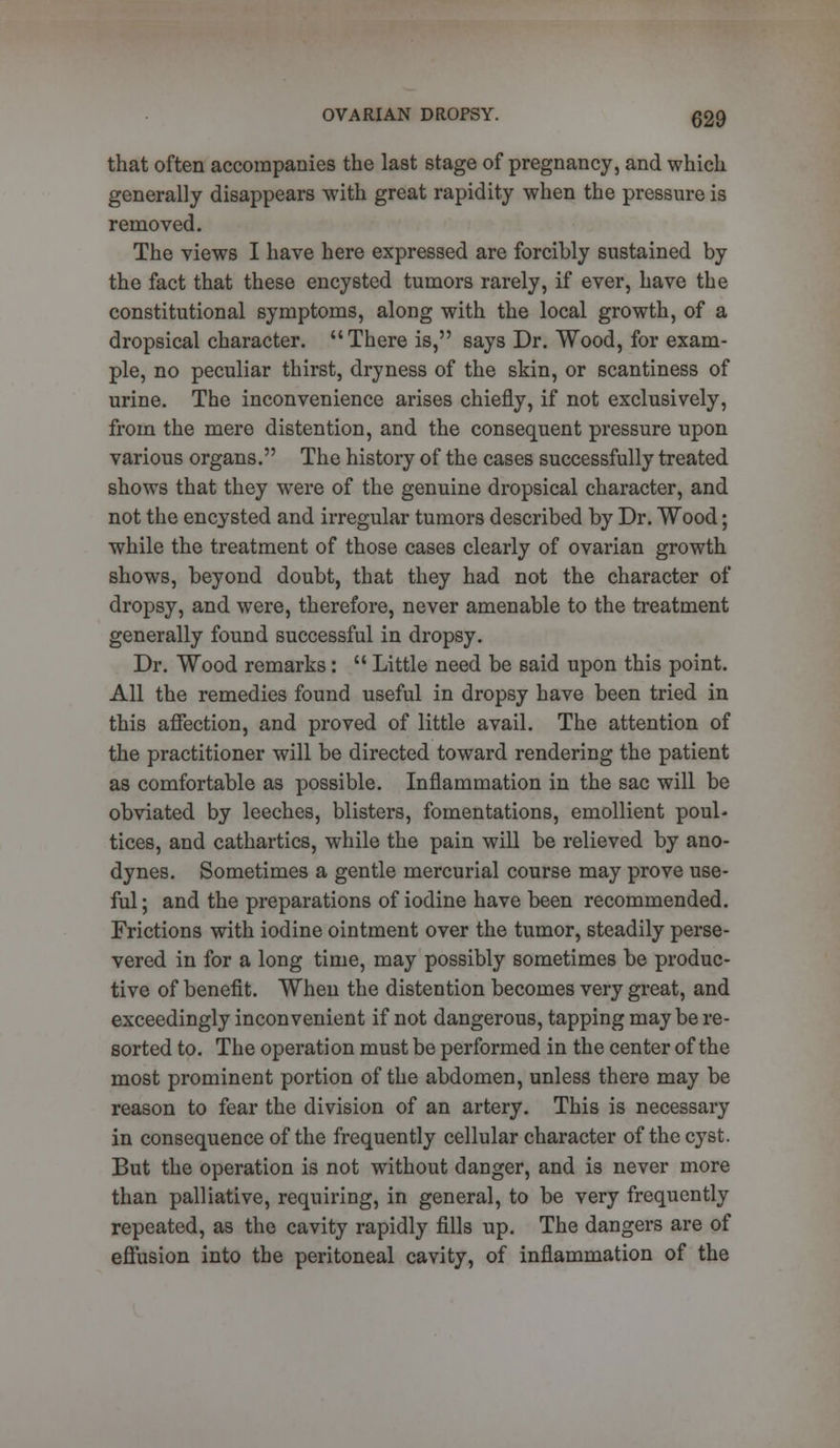 that often accompanies the last stage of pregnancy, and which generally disappears with great rapidity when the pressure is removed. The views I have here expressed are forcibly sustained by the fact that these encysted tumors rarely, if ever, have the constitutional symptoms, along with the local growth, of a dropsical character. There is, says Dr. Wood, for exam- ple, no peculiar thirst, dryness of the skin, or scantiness of urine. The inconvenience arises chiefly, if not exclusively, from the mere distention, and the consequent pressure upon various organs. The history of the cases successfully treated shows that they were of the genuine dropsical character, and not the encysted and irregular tumors described by Dr. Wood; while the treatment of those cases clearly of ovarian growth shows, beyond doubt, that they had not the character of dropsy, and were, therefore, never amenable to the treatment generally found successful in dropsy. Dr. Wood remarks:  Little need be said upon this point. All the remedies found useful in dropsy have been tried in this affection, and proved of little avail. The attention of the practitioner will be directed toward rendering the patient as comfortable as possible. Inflammation in the sac will be obviated by leeches, blisters, fomentations, emollient poul- tices, and cathartics, while the pain will be relieved by ano- dynes. Sometimes a gentle mercurial course may prove use- ful; and the preparations of iodine have been recommended. Frictions with iodine ointment over the tumor, steadily perse- vered in for a long time, may possibly sometimes be produc- tive of benefit. When the distention becomes very great, and exceedingly inconvenient if not dangerous, tapping maybe re- sorted to. The operation must be performed in the center of the most prominent portion of the abdomen, unless there may be reason to fear the division of an artery. This is necessary in consequence of the frequently cellular character of the cyst. But the operation is not without danger, and is never more than palliative, requiring, in general, to be very frequently repeated, as the cavity rapidly fills up. The dangers are of effusion into the peritoneal cavity, of inflammation of the