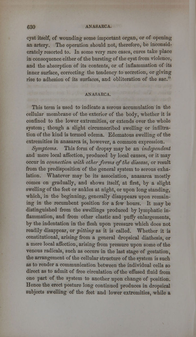 cyst itself, of wounding some important organ, or of opening an artery. The operation should not, therefore, be inconsid- erately resorted to. In some very rare cases, cures take place in consequence either of the bursting of the cyst from violence, and the absorption of its contents, or of inflammation of its inner surface, correcting the tendency to secretion, or giving rise to adhesion of its surfaces, and obliteration of the sac. ANASARCA. This term is used to indicate a serous accumulation in the cellular membrane of the exterior of the body, whether it is confined to the lower extremities, or extends over the whole system; though a slight circumscribed swelling or infiltra- tion of the kind is termed edema. Edematous swelling of the extremities in anasarca is, however, a common expression. Symptoms. This form of dropsy may be an independent and mere local affection, produced by local causes, or it may occur in connection with other forms of the disease, or result from the predisposition of the general system to serous exha- lation. Whatever may be its association, anasarca mostly comes on gradually, and shows itself, at first, by a slight swelling of the feet or ankles at night, or upon long standing, which, in the beginning, generally disappears upon remain- ing in the recumbent position for a few hours. It may be distinguished from the swellings produced by lymphatic in- flammation, and from other elastic and puffy enlargements, by the indentation in the flesh upon pressure which does not readily disappear, or pitting as it is called. Whether it is constitutional, arising from a general dropsical diathesis, or a mere local affection, arising from pressure upon some of the venous radicals, such as occurs in the last stage of gestation, the arrangement of the cellular structure of the system is such as to render a communication between the individual cells so direct as to admit of free circulation of the effused fluid from one part of the system to another upon change of position. Hence the erect posture long continued produces in dropsical subjects swelling of the feet and lower extremities, while a