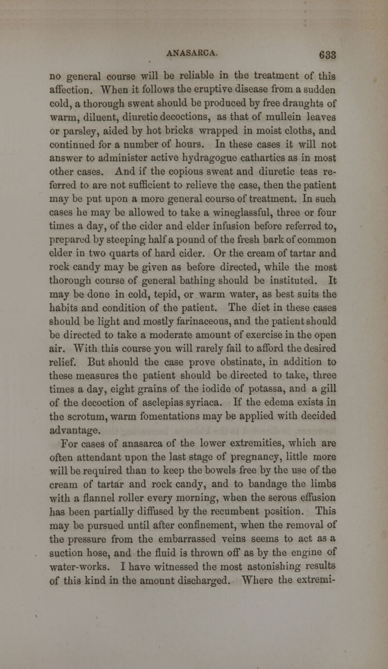 no general course will be reliable in the treatment of this affection. When it follows the eruptive disease from a sudden cold, a thorough sweat should be produced by free draughts of warm, diluent, diuretic decoctions, as that of mullein leaves or parsley, aided by hot bricks wrapped in moist cloths, and continued for a number of hours. In these cases it will not answer to administer active hydragogue cathartics as in most other cases. And if the copious sweat and diuretic teas re- ferred to are not sufficient to relieve the case, then the patient may be put upon a more general course of treatment. In such cases he may be allowed to take a wineglassful, three or four times a day, of the cider and elder infusion before referred to, prepared by steeping half a pound of the fresh bark of common elder in two quarts of hard cider. Or the cream of tartar and rock candy may be given as before directed, while the most thorough course of general bathing should be instituted. It may be done in cold, tepid, or warm water, as best suits the habits and condition of the patient. The diet in these cases should be light and mostly farinaceous, and the patient should be directed to take a moderate amount of exercise in the open air. With this course you will rarely fail to afford the desired relief. But should the case prove obstinate, in addition to these measures the patient should be directed to take, three times a day, eight grains of the iodide of potassa, and a gill of the decoction of asclepias syriaca. If the edema exists in the scrotum, warm fomentations may be applied with decided advantage. For cases of anasarca of the lower extremities, which are often attendant upon the last stage of pregnancy, little more will be required than to keep the bowels free by the use of the cream of tartar and rock candy, and to bandage the limbs with a flannel roller every morning, when the serous effusion has been partially diffused by the recumbent position. This may be pursued until after confinement, when the removal of the pressure from the embarrassed veins seems to act as a suction hose, and the fluid is thrown off as by the engine of water-works. I have witnessed the most astonishing results of this kind in the amount discharged. Where the extremi-