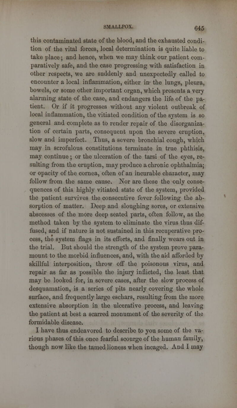 this contaminated state of the blood, and the exhausted condi- tion of the vital forces, local determination is quite liable to take place; and hence, when we may think our patient com- paratively safe, and the case progressing with satisfaction in other respects, we are suddenly and unexpectedly called to encounter a local inflammation, either in' the lungs, pleura, bowels, or some other important organ, which presents a very alarming state of the case, and endangers the life of the pa- tient. Or if it progresses without any violent outbreak of local inflammation, the vitiated condition of the system is so general and complete as to render repair of the disorganiza- tion of certain parts, consequent upon the severe eruption, slow and imperfect. Thus, a severe bronchial cough, which may in scrofulous constitutions terminate in true phthisis, may continue ; or the ulceration of the tarsi of the eyes, re- sulting from the eruption, may produce a chronic ophthalmia; or opacity of the cornea, often of an incurable character, may follow from the same cause. Nor are these the only conse- quences of this highly vitiated state of the system, provided the patient survives the consecutive fever following the ab- sorption of matter. Deep and sloughing sores, or extensive abscesses of the more deep seated parts, often follow, as the method taken by the system to eliminate the virus thus dif- fused, and if nature is not sustained in this recuperative pro- cess, the system flags in its efforts, and finally wears out in the trial. But should the strength of the system prove para- mount to the morbid influences, and, with the aid afforded by skillful interposition, throw off the poisonous virus, and repair as far as possible the injury inflicted, the least that may be looked for, in severe cases, after the slow process of desquamation, is a series of pits nearly covering the whole surface, and frequently large eschars, resulting from the more extensive absorption in the ulcerative process, and leaving the patient at best a scarred monument of the severity of the formidable disease. I have thus endeavored to describe to you some of the va- rious phases of this once fearful scourge of the human family, though now like the tamed lioness when incaged. And I may