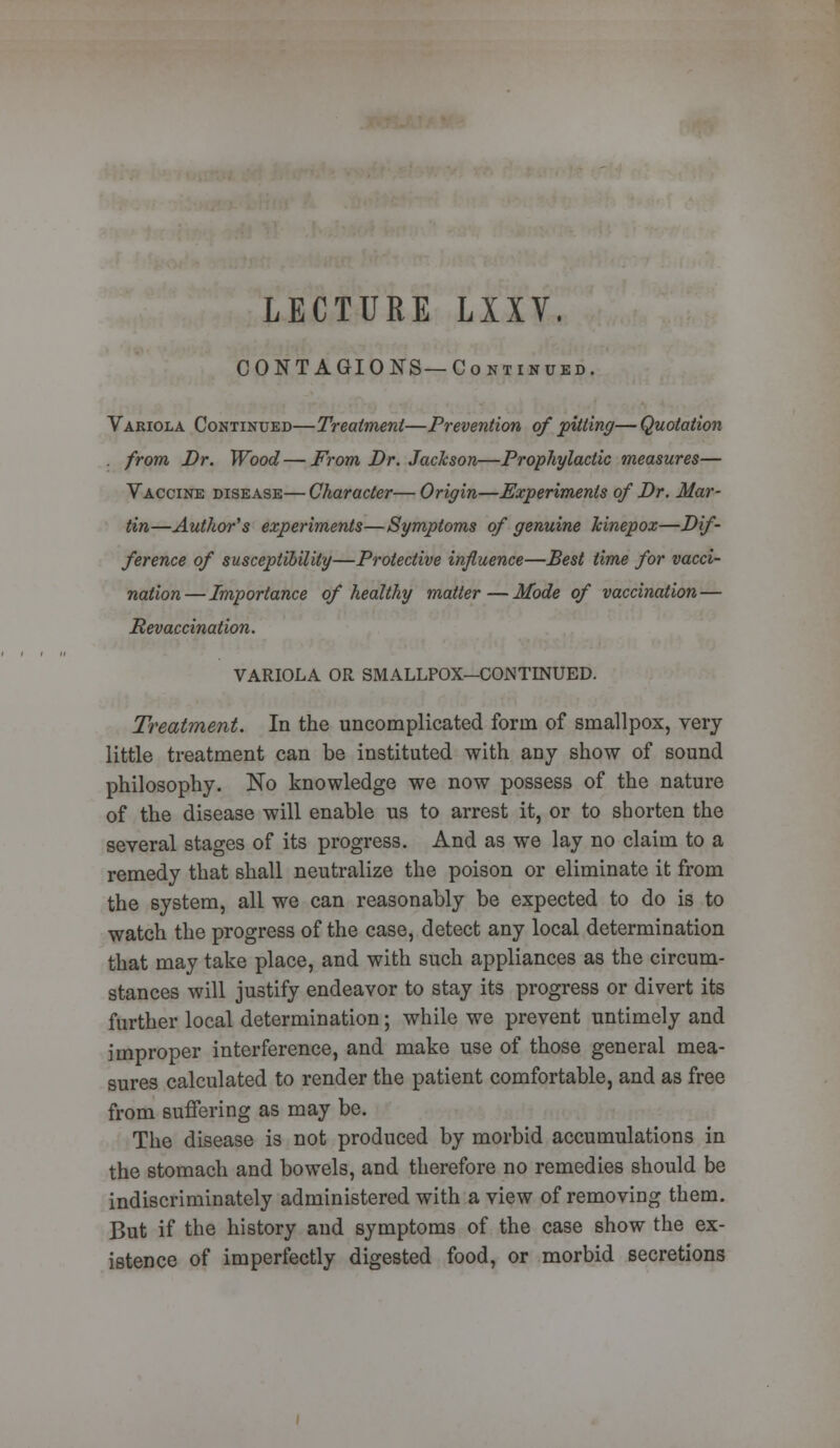 LECTURE LXXV. CONTAGIONS—Continued. Variola Continued—Treatment—Prevention of pitting— Quotation . from Dr. Wood—From Dr. Jachson—Prophylactic measures— Vaccine disease— Character— Origin—Experiments of Dr. Mar- tin—Author's experiments—Symptoms of genuine kinepox—Dif- ference of susceptibility—Protective influence—Best time for vacci- nation—Importance of healthy matter—Mode of vaccination — Revaccination. VARIOLA OR SMALLPOX—CONTINUED. Treatment. In the uncomplicated form of smallpox, very little treatment can be instituted with any show of sound philosophy. No knowledge we now possess of the nature of the disease will enable us to arrest it, or to shorten the several stages of its progress. And as we lay no claim to a remedy that shall neutralize the poison or eliminate it from the system, all we can reasonably be expected to do is to watch the progress of the case, detect any local determination that may take place, and with such appliances as the circum- stances will justify endeavor to stay its progress or divert its further local determination; while we prevent untimely and improper interference, and make use of those general mea- sures calculated to render the patient comfortable, and as free from suffering as may be. The disease is not produced by morbid accumulations in the stomach and bowels, and therefore no remedies should be indiscriminately administered with a view of removing them. But if the history and symptoms of the case show the ex- istence of imperfectly digested food, or morbid secretions