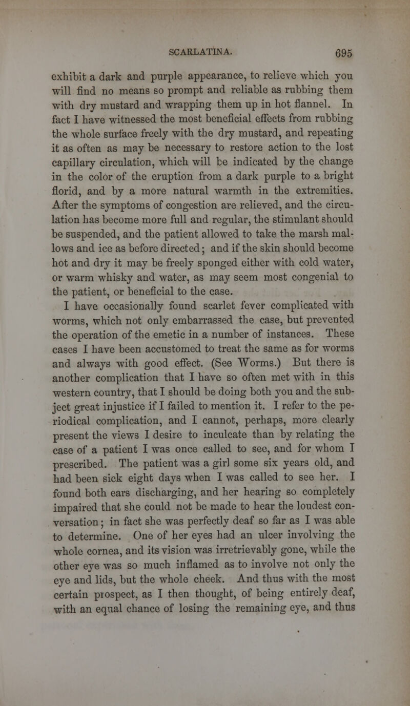 exhibit a dark and purple appearance, to relieve which you will find no means so prompt and reliable as rubbing them with dry mustard and wrapping them up in hot flannel. In fact I have witnessed the most beneficial effects from rubbing the whole surface freely with the dry mustard, and repeating it as often as may be necessary to restore action to the lost capillary circulation, which will be indicated by the change in the color of the eruption from a dark purple to a bright florid, and by a more natural warmth in the extremities. After the symptoms of congestion are relieved, and the circu- lation has become more full and regular, the stimulant should be suspended, and the patient allowed to take the marsh mal- lows and ice as before directed; and if the skin should become hot and dry it may be freely sponged either with cold water, or warm whisky and water, as may seem most congenial to the patient, or beneficial to the case. I have occasionally found scarlet fever complicated with worms, which not only embarrassed the case, but prevented the operation of the emetic in a number of instances. These cases I have been accustomed to treat the same as for worms and always with good effect. (See Worms.) But there is another complication that I have so often met with in this western country, that I should be doing both you and the sub- ject great injustice if I failed to mention it. I refer to the pe- riodical complication, and I cannot, perhaps, more clearly present the views I desire to inculcate than by relating the case of a patient I was once called to see, and for whom I prescribed. The patient was a girl some six years old, and had been sick eight days when I was called to see her. I found both ears discharging, and her hearing so completely impaired that she could not be made to hear the loudest con- versation ; in fact she was perfectly deaf so far as I was able to determine. One of her eyes had an ulcer involving the whole cornea, and its vision was irretrievably gone, while the other eye was so much inflamed as to involve not only the eye and lids, but the whole cheek. And thus with the most certain prospect, as I then thought, of being entirely deaf, with an equal chance of losing the remaining eye, and thus