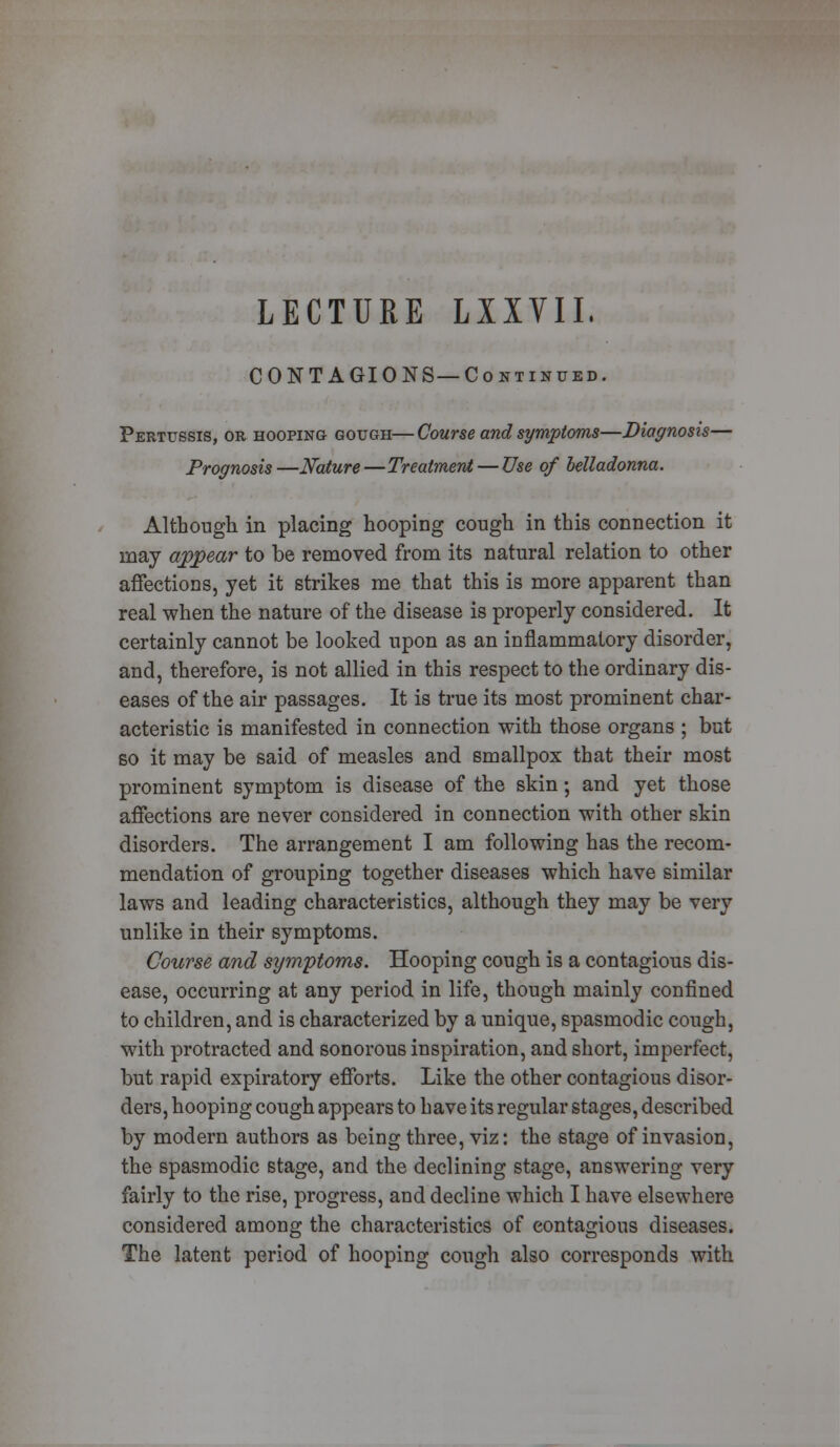 LECTURE LXIVII, CONTAGIONS—Continued. Pertussis, or hooping gough—Course and symptoms—Diagnosis— Prognosis —Nature—Treatment — Use of belladonna. Although in placing hooping cough in this connection it may appear to be removed from its natural relation to other affections, yet it strikes me that this is more apparent than real when the nature of the disease is properly considered. It certainly cannot be looked upon as an inflammatory disorder, and, therefore, is not allied in this respect to the ordinary dis- eases of the air passages. It is true its most prominent char- acteristic is manifested in connection with those organs ; but so it may be said of measles and smallpox that their most prominent symptom is disease of the skin; and yet those affections are never considered in connection with other skin disorders. The arrangement I am following has the recom- mendation of grouping together diseases which have similar laws and leading characteristics, although they may be very unlike in their symptoms. Course and symptoms. Hooping cough is a contagious dis- ease, occurring at any period in life, though mainly confined to children, and is characterized by a unique, spasmodic cough, with protracted and sonorous inspiration, and short, imperfect, but rapid expiratory efforts. Like the other contagious disor- ders, hooping cough appears to have its regular stages, described by modern authors as being three, viz: the stage of invasion, the spasmodic stage, and the declining stage, answering very fairly to the rise, progress, and decline which I have elsewhere considered among the characteristics of contagious diseases. The latent period of hooping cough also corresponds with