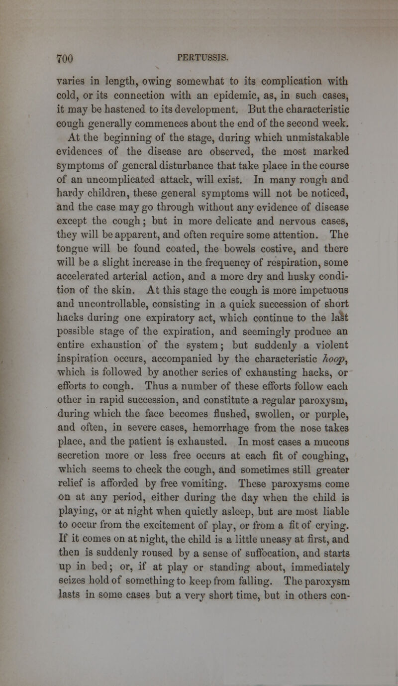 varies in length, owing somewhat to its complication with cold, or its connection with an epidemic, as, in such cases, it may be hastened to its development. But the characteristic cough generally commences about the end of the second week. At the beginning of the stage, during which unmistakable evidences of the disease are observed, the most marked symptoms of general disturbance that take place in the course of an uncomplicated attack, will exist. In many rough and hardy children, these general symptoms will not be noticed, and the case may go through without any evidence of disease except the cough; but in more delicate and nervous cases, they will be apparent, and often require some attention. The tongue will be found coated, the bowels costive, and there will be a slight increase in the frequency of respiration, some accelerated arterial action, and a more dry and husky condi- tion of the skin. At this stage the cough is more impetuous and uncontrollable, consisting in a quick succession of short hacks during one expiratory act, which continue to the last possible stage of the expiration, and seemingly produce an entire exhaustion of the system; but suddenly a violent inspiration occurs, accompanied by the characteristic hoop, which is followed by another series of exhausting hacks, or efforts to cough. Thus a number of these efforts follow each other in rapid succession, and constitute a regular paroxysm, during which the face becomes flushed, swollen, or purple, and often, in severe cases, hemorrhage from the nose takes place, and the patient is exhausted. In most cases a mucous secretion more or less free occurs at each fit of coughing, which seems to check the cough, and sometimes still greater relief is afforded by free vomiting. These paroxysms come on at any period, either during the day when the child is playing, or at night when quietly asleep, but are most liable to occur from the excitement of play, or from a fit of crying. If it comes on at night, the child is a little uneasy at first, and then is suddenly roused by a sense of suffocation, and starts up in bed; or, if at play or standing about, immediately 6eizes hold of something to keep from falling. The paroxysm lasts in some cases but a very short time, but in others con-