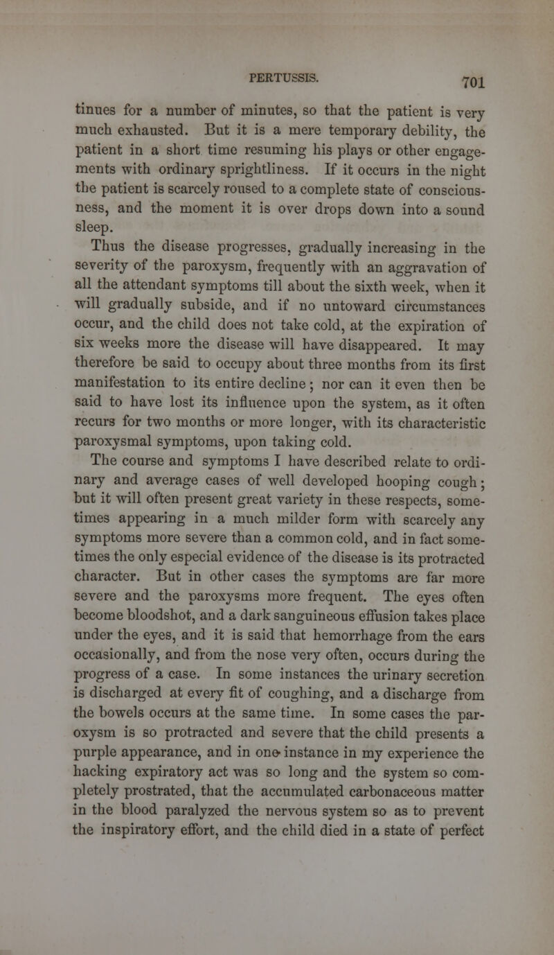 tinues for a number of minutes, so that the patient is very much exhausted. But it is a mere temporary debility, the patient in a short time resuming his plays or other engage- ments with ordinary sprightliness. If it occurs in the night the patient is scarcely roused to a complete state of conscious- ness, and the moment it is over drops down into a sound sleep. Thus the disease progresses, gradually increasing in the severity of the paroxysm, frequently with an aggravation of all the attendant symptoms till about the sixth week, when it will gradually subside, and if no untoward circumstances occur, and the child does not take cold, at the expiration of six weeks more the disease will have disappeared. It may therefore be said to occupy about three months from its first manifestation to its entire decline; nor can it even then be said to have lost its influence upon the system, as it often recurs for two months or more longer, with its characteristic paroxysmal symptoms, upon taking cold. The course and symptoms I have described relate to ordi- nary and average cases of well developed hooping cough; but it will often present great variety in these respects, some- times appearing in a much milder form with scarcely any symptoms more severe than a common cold, and in fact some- times the only especial evidence of the disease is its protracted character. But in other cases the symptoms are far more severe and the paroxysms more frequent. The eyes often become bloodshot, and a dark sanguineous effusion takes place under the eyes, and it is said that hemorrhage from the ears occasionally, and from the nose very often, occurs during the progress of a case. In some instances the urinary secretion is discharged at every fit of coughing, and a discharge from the bowels occurs at the same time. In some cases the par- oxysm is so protracted and severe that the child presents a purple appearance, and in one- instance in my experience the hacking expiratory act was so long and the system so com- pletely prostrated, that the accumulated carbonaceous matter in the blood paralyzed the nervous system so as to prevent the inspiratory effort, and the child died in a state of perfect