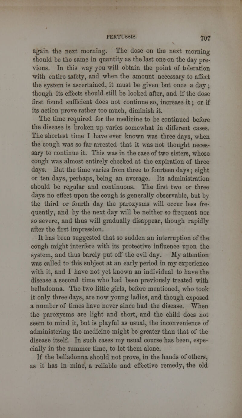 again the next morning. The dose on the next morning should be the same in quantity as the last one on the day pre- vious. In this way you will obtain the point of toleration with entire safety, and when the amount necessary to affect the system is ascertained, it must be given but once a day ; though its effects should still be looked after, and if the dose first found sufficient does not continue so, increase it; or if its action prove rather too much, diminish it. The time required for the medicine to be continued before the disease is broken up varies somewhat in different cases. The shortest time I have ever known was three days, when the cough was so far arrested that it was not thought neces- sary to continue it. This was in the case of two sisters, whose cough was almost entirely checked at the expiration of three days. But the time varies from three to fourteen days; eight or ten days, perhaps, being an average. Its administration should be regular and continuous. The first two or three days no effect upon the cough is generally observable, but by the third or fourth day the paroxysms will occur less fre- quently, and by the next day will be neither so frequent nor so severe, and thus will gradually disappear, though rapidly after the first impression. It has been suggested that so sudden an interruption of the cough might interfere with its protective influence upon the system, and thus barely put off the evil day. My attention was called to this subject at an early period in my experience with it, and I have not yet known an individual to have the disease a second time who had been previously treated with belladonna. The two little girls, before mentioned, who took it only three days, are now young ladies, and though exposed a number of times have never since had the disease. When the paroxysms are light and short, and the child does not seem to mind it, but is playful as usual, the inconvenience of administering the medicine might be greater than that of the disease itself. In such cases my usual course has been, espe- cially in the summer time, to let them alone. If the belladonna should not prove, in the hands of others, as it has in mine, a reliable and effective remedy, the old