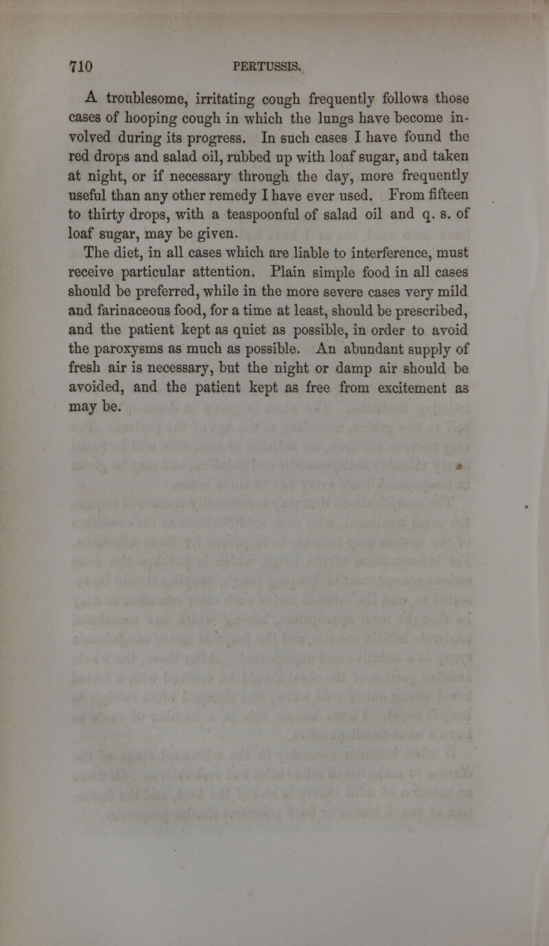 A troublesome, irritating cough frequently follows those cases of hooping cough in which the lungs have become in- volved during its progress. In such cases I have found the red drops and salad oil, rubbed up with loaf sugar, and taken at night, or if necessary through the day, more frequently useful than any other remedy I have ever used. From fifteen to thirty drops, with a teaspoonful of salad oil and q. s. of loaf sugar, may be given. The diet, in all cases which are liable to interference, must receive particular attention. Plain simple food in all cases should be preferred, while in the more severe cases very mild and farinaceous food, for a time at least, should be prescribed, and the patient kept as quiet as possible, in order to avoid the paroxysms as much as possible. An abundant supply of fresh air is necessary, but the night or damp air should be avoided, and the patient kept as free from excitement as may be.