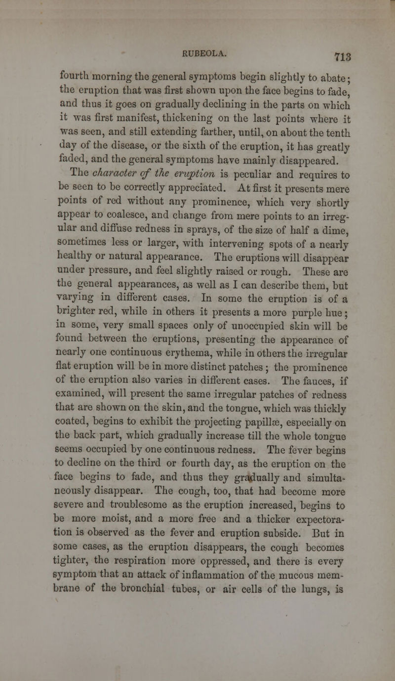 fourth morning the general symptoms begin slightly to abate • the eruption that was first shown upon the face begins to fade and thus it goes on gradually declining in the parts on which it was first manifest, thickening on the last points where it was seen, and still extending farther, until, on about the tenth day of the disease, or the sixth of the eruption, it has greatly faded, and the general symptoms have mainly disappeared. The character of the eruption is peculiar and requires to be seen to be correctly appreciated. At first it presents mere points of red without any prominence, which very shortly appear to coalesce, and change from mere points to an irreg- ular and diffuse redness in sprays, of the size of half a dime, sometimes less or larger, with intervening spots of a nearly healthy or natural appearance. The eruptions will disappear under pressure, and feel slightly raised or rough. These are the general appearances, as well as I can describe them, but varying in different cases. In some the eruption is of a brighter red, while in others it presents a more purple hue; in some, very small spaces only of unoccupied skin will be found between the eruptions, presenting the appearance of nearly one continuous erythema, while in others the irregular fiat eruption will be in more distinct patches ; the prominence of the eruption also varies in different cases. The fauces, if examined, will present the same irregular patches of redness that are shown on the skin, and the tongue, which was thickly coated, begins to exhibit the projecting papillae, especially on the back part, which gradually increase till the whole tongue seems occupied by one continuous redness. The fever begins to decline on the third or fourth day, as the eruption on the face begins to fade, and thus they gradually and simulta- neously disappear. The cough, too, that had become more severe and troublesome as the eruption increased, begins to be more moist, and a more free and a thicker expectora- tion is observed as the fever and eruption subside. But in some cases, as the eruption disappears, the cough becomes tighter, the respiration more oppressed, and there is every symptom that an attack of inflammation of the mucous mem- brane of the bronchial tubes, or air cells of the lungs, is