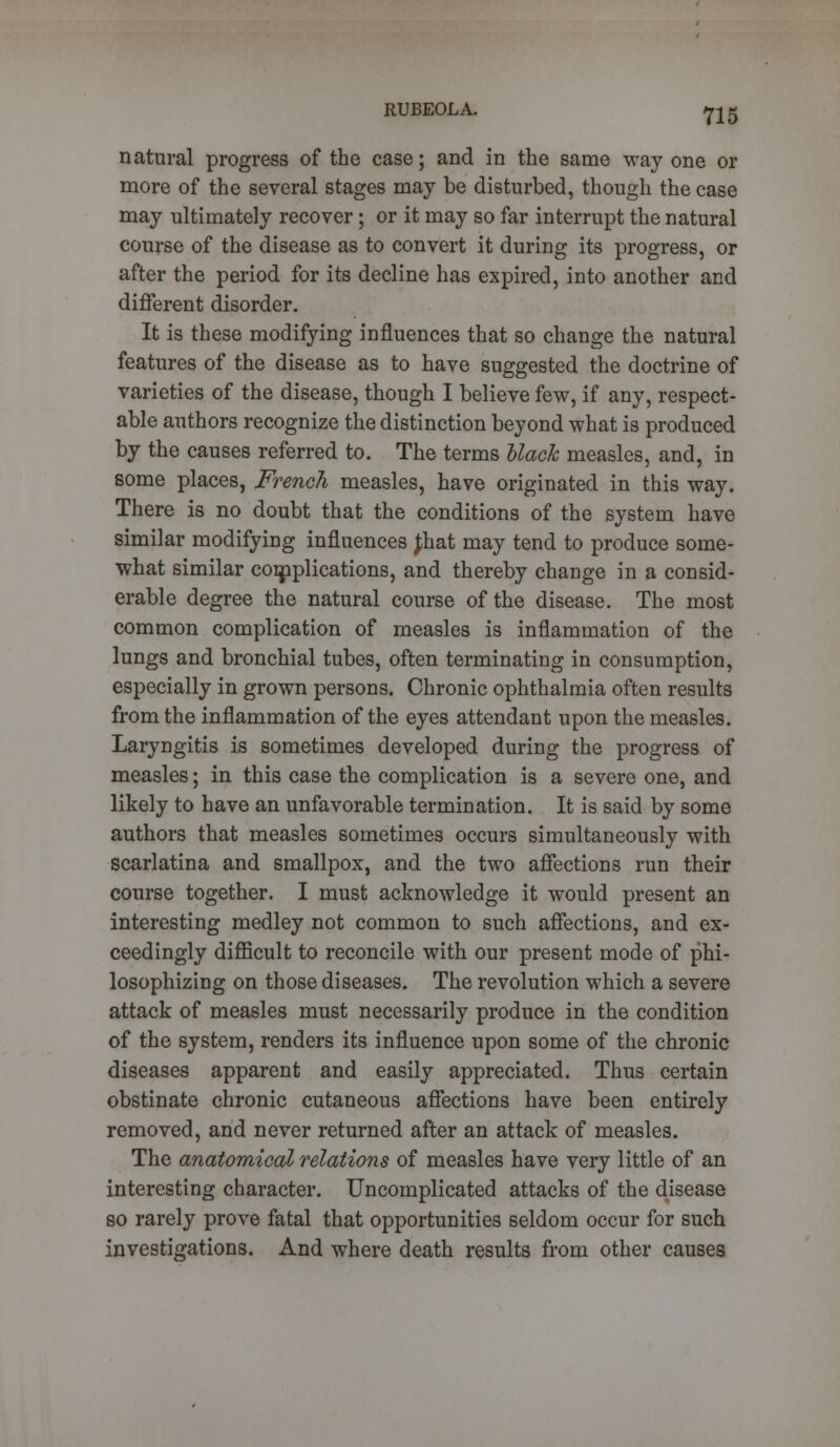 natural progress of the case; and in the same way one or more of the several stages may be disturbed, though the case may ultimately recover; or it may so far interrupt the natural course of the disease as to convert it during its progress, or after the period for its decline has expired, into another and different disorder. It is these modifying influences that so change the natural features of the disease as to have suggested the doctrine of varieties of the disease, though I believe few, if any, respect- able authors recognize the distinction beyond what is produced by the causes referred to. The terms black measles, and, in some places, French measles, have originated in this way. There is no doubt that the conditions of the system have similar modifying influences Jhat may tend to produce some- what similar complications, and thereby change in a consid- erable degree the natural course of the disease. The most common complication of measles is inflammation of the lungs and bronchial tubes, often terminating in consumption, especially in grown persons. Chronic ophthalmia often results from the inflammation of the eyes attendant upon the measles. Laryngitis is sometimes developed during the progress of measles; in this case the complication is a severe one, and likely to have an unfavorable termination. It is said by some authors that measles sometimes occurs simultaneously with scarlatina and smallpox, and the two affections run their course together. I must acknowledge it would present an interesting medley not common to such affections, and ex- ceedingly difficult to reconcile with our present mode of phi- losophizing on those diseases. The revolution which a severe attack of measles must necessarily produce in the condition of the system, renders its influence upon some of the chronic diseases apparent and easily appreciated. Thus certain obstinate chronic cutaneous affections have been entirely removed, and never returned after an attack of measles. The anatomical relations of measles have very little of an interesting character. Uncomplicated attacks of the disease so rarely prove fatal that opportunities seldom occur for such investigations. And where death results from other causes