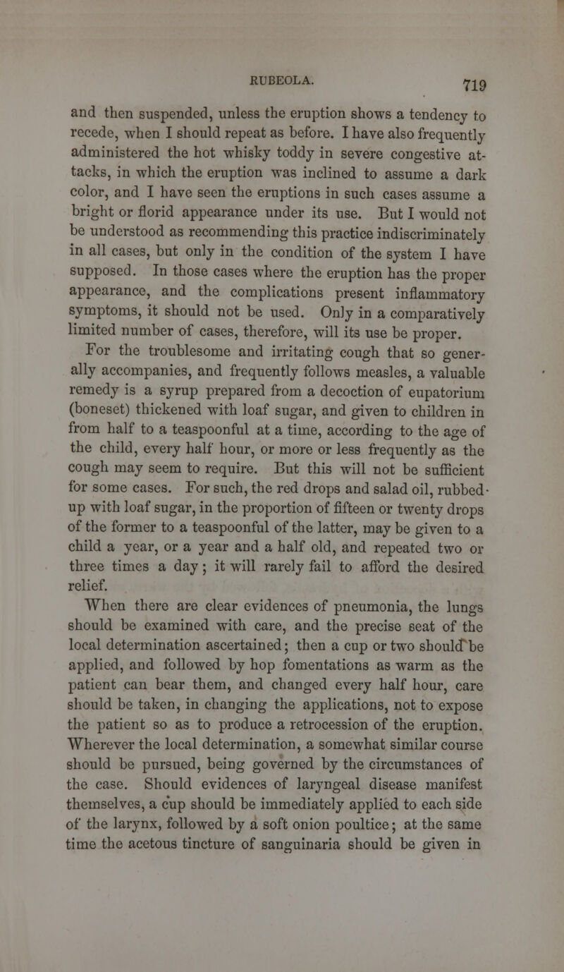 and then suspended, unless the eruption shows a tendency to recede, when I should repeat as before. I have also frequently administered the hot whisky toddy in severe congestive at- tacks, in which the eruption was inclined to assume a dark color, and I have seen the eruptions in such cases assume a bright or florid appearance under its use. But I would not be understood as recommending this practice indiscriminately in all cases, but only in the condition of the system I have supposed. In those cases where the eruption has the proper appearance, and the complications present inflammatory symptoms, it should not be used. Only in a comparatively limited number of cases, therefore, will its use be proper. For the troublesome and irritating cough that so gener- ally accompanies, and frequently follows measles, a valuable remedy is a syrup prepared from a decoction of eupatorium (boneset) thickened with loaf sugar, and given to children in from half to a teaspoonful at a time, according to the age of the child, every half hour, or more or less frequently as the cough may seem to require. But this will not be sufficient for some cases. For such, the red drops and salad oil, rubbed- up with loaf sugar, in the proportion of fifteen or twenty drops of the former to a teaspoonful of the latter, may be given to a child a year, or a year and a half old, and repeated two or three times a day; it will rarely fail to afford the desired relief. When there are clear evidences of pneumonia, the lungs should be examined with care, and the precise seat of the local determination ascertained; then a cup or two should*be applied, and followed by hop fomentations as warm as the patient can bear them, and changed every half hour, care should be taken, in changing the applications, not to expose the patient so as to produce a retrocession of the eruption. Wherever the local determination, a somewhat similar course should be pursued, being governed by the circumstances of the case. Should evidences of laryngeal disease manifest themselves, a cup should be immediately applied to each side of the larynx, followed by a soft onion poultice; at the same time the acetous tincture of sanguinaria should be given in