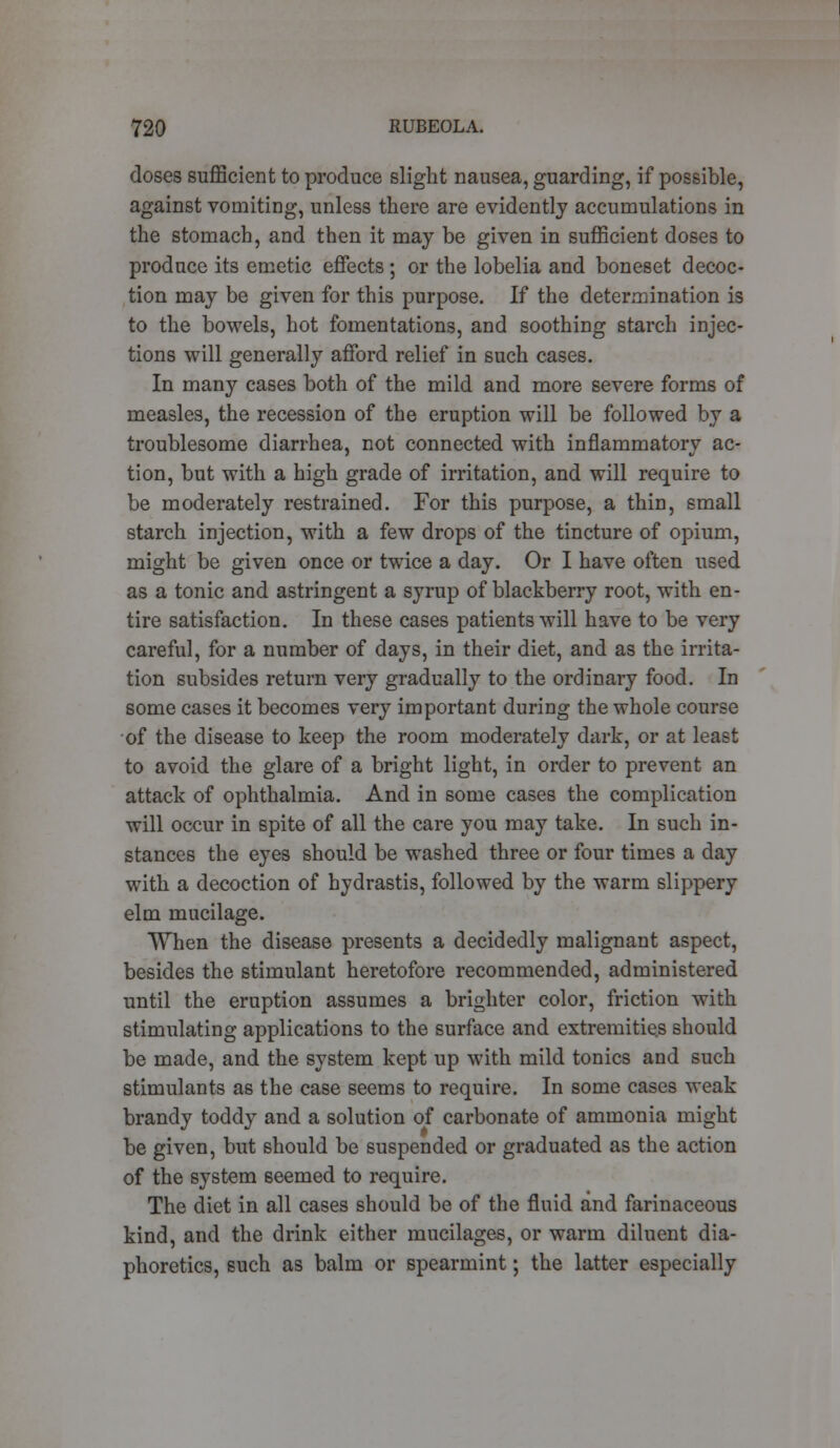 doses sufficient to produce slight nausea, guarding, if possible, against vomiting, unless there are evidently accumulations in the stomach, and then it may be given in sufficient doses to produce its emetic effects ; or the lobelia and boneset decoc- tion may be given for this purpose. If the determination is to the bowels, hot fomentations, and soothing starch injec- tions will generally afford relief in such cases. In many cases both of the mild and more severe forms of measles, the recession of the eruption will be followed by a troublesome diarrhea, not connected with inflammatory ac- tion, but with a high grade of irritation, and will require to be moderately restrained. For this purpose, a thin, small starch injection, with a few drops of the tincture of opium, might be given once or twice a day. Or I have often used as a tonic and astringent a syrup of blackberry root, with en- tire satisfaction. In these cases patients will have to be very careful, for a number of days, in their diet, and as the irrita- tion subsides return very gradually to the ordinary food. In some cases it becomes very important during the whole course of the disease to keep the room moderately dark, or at least to avoid the glare of a bright light, in order to prevent an attack of ophthalmia. And in some cases the complication will occur in spite of all the care you may take. In such in- stances the eyes should be washed three or four times a day with a decoction of hydrastis, followed by the warm slippery elm mucilage. When the disease presents a decidedly malignant aspect, besides the stimulant heretofore recommended, administered until the eruption assumes a brighter color, friction with stimulating applications to the surface and extremities should be made, and the system kept up with mild tonics and such stimulants as the case seems to require. In some cases weak brandy toddy and a solution of carbonate of ammonia might be given, but should be suspended or graduated as the action of the system seemed to require. The diet in all cases should be of the fluid and farinaceous kind, and the drink either mucilages, or warm diluent dia- phoretics, such as balm or spearmint; the latter especially