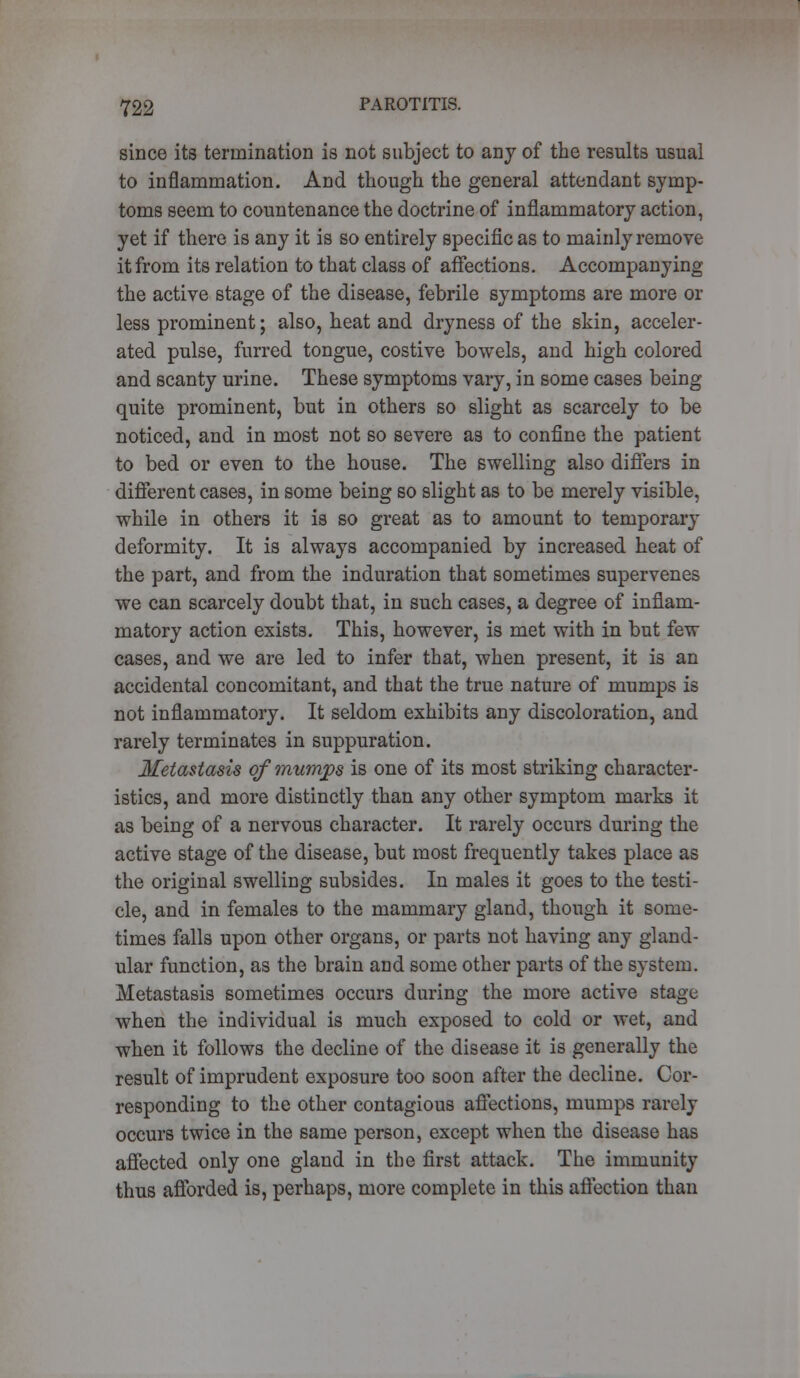 since its termination is not subject to any of the results usual to inflammation. And though the general attendant symp- toms seem to countenance the doctrine of inflammatory action, yet if there is any it is so entirely specific as to mainly remove it from its relation to that class of affections. Accompanying the active stage of the disease, febrile symptoms are more or less prominent; also, heat and dryness of the skin, acceler- ated pulse, furred tongue, costive bowels, and high colored and scanty urine. These symptoms vary, in some cases being quite prominent, but in others so slight as scarcely to be noticed, and in most not so severe as to confine the patient to bed or even to the house. The swelling also differs in different cases, in some being so slight as to be merely visible, while in others it is so great as to amount to temporary deformity. It is always accompanied by increased heat of the part, and from the induration that sometimes supervenes we can scarcely doubt that, in such cases, a degree of inflam- matory action exists. This, however, is met with in but few cases, and we are led to infer that, when present, it is an accidental concomitant, and that the true nature of mumps is not inflammatory. It seldom exhibits any discoloration, and rarely terminates in suppuration. Metastasis of mumps is one of its most striking character- istics, and more distinctly than any other symptom marks it as being of a nervous character. It rarely occurs during the active stage of the disease, but most frequently takes place as the original swelling subsides. In males it goes to the testi- cle, and in females to the mammary gland, though it some- times falls upon other organs, or parts not having any gland- ular function, as the brain and some other parts of the system. Metastasis sometimes occurs during the more active stage when the individual is much exposed to cold or wet, and when it follows the decline of the disease it is generally the result of imprudent exposure too soon after the decline. Cor- responding to the other contagious affections, mumps rarely occurs twice in the same person, except when the disease has affected only one gland in the first attack. The immunity thus afforded is, perhaps, more complete in this affection than