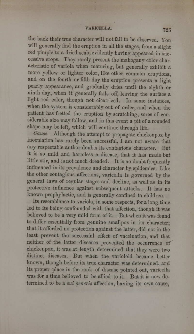 the back their true character will not fail to be observed. You will generally find the eruption in all the stages, from a slight red pimple to a dried scab, evidently having appeared in suc- cessive crops. They rarely present the mahogany color char- acteristic of variola when maturing, but generally exhibit a more yellow or lighter color, like other common eruptions, and on the fourth or fifth day the eruption presents a light pearly appearance, and gradually dries until the eighth or ninth day, when it generally falls off, leaving the surface a light red color, though not cicatrized. In some instances, when the system is considerably out of order, and when the patient has fretted the eruption by scratching, sores of con- siderable size may follow, and in this event a pit of a rounded shape may be left, which will continue through life. Cause. Although the attempt to propagate chickenpox by inoculation has rarely been successful, I am not aware that any respectable author doubts its contagious character. But it is so mild and harmless a disease, that it has made but little stir, and is not much dreaded. It is no doubt frequently influenced in its prevalence and character by epidemics. Like the other contagious affections, varicella is governed by the general laws of regular stages and decline, as well as in its protective influence against subsequent attacks. It has no known prophylactic, and is generally confined to children. Its resemblance to variola, in some respects, for a long time led to its being confounded with that affection, though it was believed to be a very mild form of it. But when it was found to differ essentially from genuine smallpox in its character; that it afforded no protection against the latter, did not in the least prevent the successful effect of vaccination, and that neither of the latter diseases prevented the occurrence of chickenpox, it was at length determined that they were two distinct diseases. But when the varioloid became better known, though before its true character was determined, and its proper place in the rank of disease pointed out, varicella was for a time believed to be allied to it. But it is now de- termined to be a sui generis affection, having its own cause,