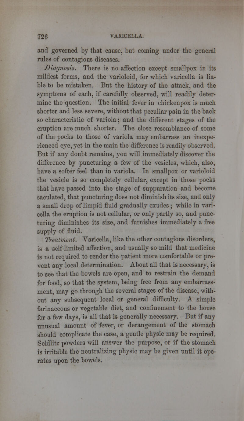 and governed by that cause, but coming under the general rules of contagious diseases. Diagnosis. There is no affection except smallpox in its mildest forms, and the varioloid, for which varicella is lia- ble to be mistaken. But the history of the attack, and the symptoms of each, if carefully observed, will readily deter- mine the question. The initial fever in chickenpox is much shorter and less severe, without that peculiar pain in the back so characteristic of variola; and the different stages of the eruption are much shorter. The close resemblance of some of the pocks to those of variola may embarrass an inexpe- rienced eye, yet in the main the difference is readily observed. But if any doubt remains, you will immediately discover the difference by puncturing a few of the vesicles, which, also, have a softer feel than in variola. In smallpox or varioloid the vesicle is so completely cellular, except in those pocks that have passed into the stage of suppuration and become saculated, that puncturing does not diminish its size, and only a small drop of limpid fluid gradually exudes; while in vari- cella the eruption is not cellular, or only partly so, and punc- turing diminishes its size, and furnishes immediately a free supply of fluid. Treatment. Varicella, like the other contagious disorders, is a self-limited affection, and usually so mild that medicine is not required to render the patient more comfortable or pre- vent any local determination. About all that is necessary, is to see that the bowels are open, and to restrain the demand for food, so that the system, being free from any embarrass- ment, may go through the several stages of the disease, with- out any subsequent local or general difficulty. A simple farinaceous or vegetable diet, and confinement to the house for a few days, is all that is generally necessary. But if any unusual amount of fever, or derangement of the stomach should complicate the case, a gentle physic may be required. Seidlitz powders will answer the purpose, or if the stomach is irritable the neutralizing physic may be given until it ope- rates upon the bowels.