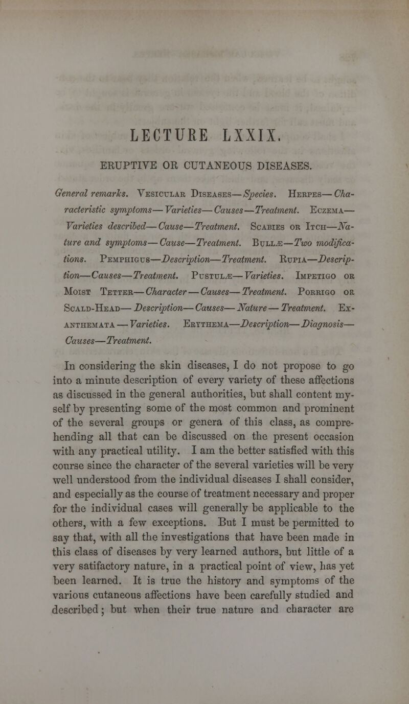 LECTURE LXXIX. ERUPTIVE OR CUTANEOUS DISEASES. General remarks. Vesicular Diseases—Species. Herpes—Cha- racteristic symptoms—Varieties—Causes—Treatment. Eczema— Varieties described—Cause—Treatment. Scabies or Itch—Na- ture and symptoms—Cause—Treatment. Bulljs—Two modifica- tions. Pemphigus—Description—Treatment. Rupia—Descrip- tion—Causes—Treatment. Pustule—Varieties. Impetigo or Moist Tetter—Character — Causes—Treatment. Porrigo or Scald-Head— Description— Causes— Nature — Treatment. Ex- anthemata — Varieties. Erythema—Description— Diagnosis— Causes—Treatment. In considering the skin diseases, I do not propose to go into a minute description of every variety of these affections as discussed in the general authorities, but shall content my- self by presenting some of the most common and prominent of the several groups or genera of this class, as compre- hending all that can be discussed on the present occasion with any practical utility. I am the better satisfied with this course since the character of the several varieties will be very well understood from the individual diseases I shall consider, and especially as the course of treatment necessary and proper for the individual cases will generally be applicable to the others, with a few exceptions. But I must be permitted to say that, with all the investigations that have been made in this class of diseases by very learned authors, but little of a very satifactory nature, in a practical point of view, has yet been learned. It is true the history and symptoms of the various cutaneous affections have been carefully studied and described; but when their true nature and character are