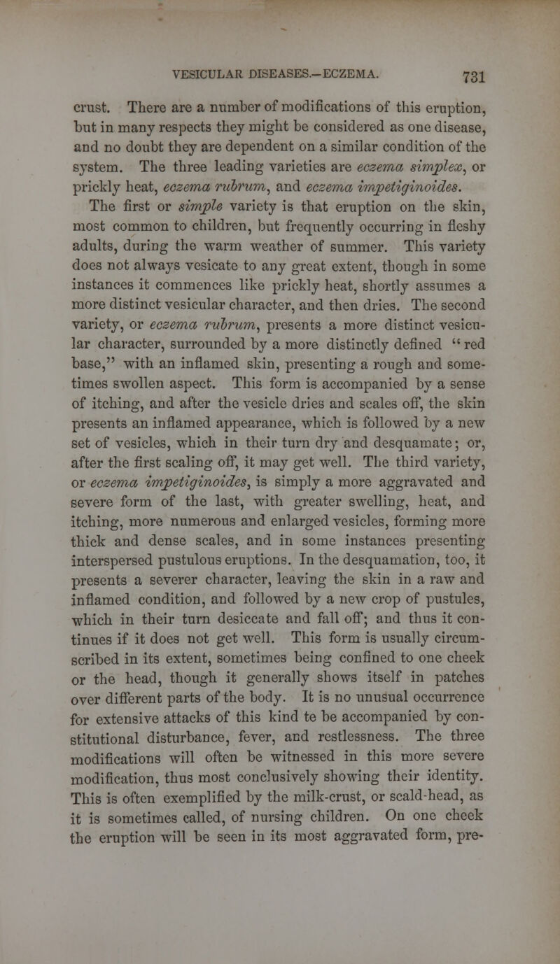 crust. There are a number of modifications of this eruption, but in many respects they might be considered as one disease, and no doubt they are dependent on a similar condition of the system. The three leading varieties are eczema simplex, or prickly heat, eczema nibrum, and eczema impetiginoides. The first or simple variety is that eruption on the skin, most common to children, but frequently occurring in fleshy adults, during the warm weather of summer. This variety does not always vesicate to any great extent, though in some instances it commences like prickly heat, shortly assumes a more distinct vesicular character, and then dries. The second variety, or eczema rubrum, presents a more distinct vesicu- lar character, surrounded by a more distinctly defined  red base, with an inflamed skin, presenting a rough and some- times swollen aspect. This form is accompanied by a sense of itching, and after the vesicle dries and scales off, the skin presents an inflamed appearance, which is followed by a new set of vesicles, which in their turn dry and desquamate; or, after the first scaling off, it may get well. The third variety, or eczema impetiginoides, is simply a more aggravated and severe form of the last, with greater swelling, heat, and itching, more numerous and enlarged vesicles, forming more thick and dense scales, and in some instances presenting interspersed pustulous eruptions. In the desquamation, too, it presents a severer character, leaving the skin in a raw and inflamed condition, and followed by a new crop of pustules, which in their turn desiccate and fall off; and thus it con- tinues if it does not get well. This form is usually circum- scribed in its extent, sometimes being confined to one cheek or the head, though it generally shows itself in patches over different parts of the body. It is no unusual occurrence for extensive attacks of this kind te be accompanied by con- stitutional disturbance, fever, and restlessness. The three modifications will often be witnessed in this more severe modification, thus most conclusively showing their identity. This is often exemplified by the milk-crust, or scald-head, as it is sometimes called, of nursing children. On one cheek the eruption will be seen in its most aggravated form, pre-