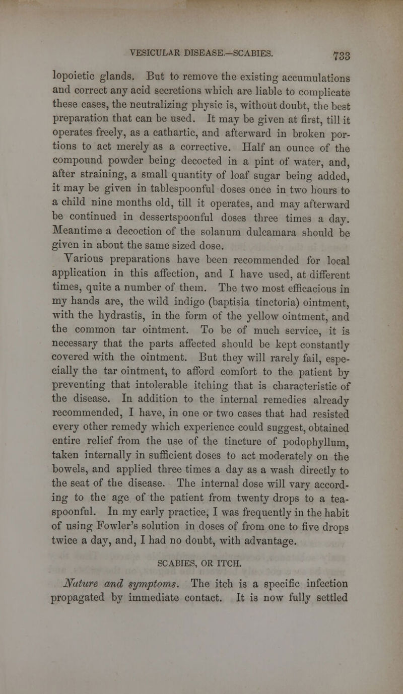 lopoietic glands. But to remove the existing accumulations and correct any acid secretions which are liable to complicate these cases, the neutralizing physic is, without doubt, the best preparation that can be used. It may be given at first, till it operates freely, as a cathartic, and afterward in broken por- tions to act merely as a corrective. Half an ounce of the compound powder being decocted in a pint of water, and, after straining, a small quantity of loaf sugar being added, it may be given in tablespoonful doses once in two hours to a child nine months old, till it operates, and may afterward be continued in dessertspoonful doses three times a clay. Meantime a decoction of the solanum dulcamara should be given in about the same sized dose. Various preparations have been recommended for local application in this affection, and I have used, at different times, quite a number of them. The two most efficacious in my hands are, the wild indigo (baptisia tinctoria) ointment, with the hydrastis, in the form of the yellow ointment, and the common tar ointment. To be of much service, it is necessary that the parts affected should be kept constantly covered with the ointment. But they will rarely fail, espe- cially the tar ointment, to afford comfort to the patient by preventing that intolerable itching that is characteristic of the disease. In addition to the internal remedies already recommended, I have, in one or two cases that had resisted every other remedy which experience could suggest, obtained entire relief from the use of the tincture of podophyllum, taken internally in sufficient doses to act moderately on the bowels, and applied three times a day as a wash directly to the seat of the disease. The internal dose will vary accord- ing to the age of the patient from twenty drops to a tea- spoonful. In my early practice, I was frequently in the habit of using Fowler's solution in doses of from one to five drops twice a day, and, I had no doubt, with advantage. SCABIES, OR ITCH. Nature and symptoms. The itch is a specific infection propagated by immediate contact. It is now fully settled