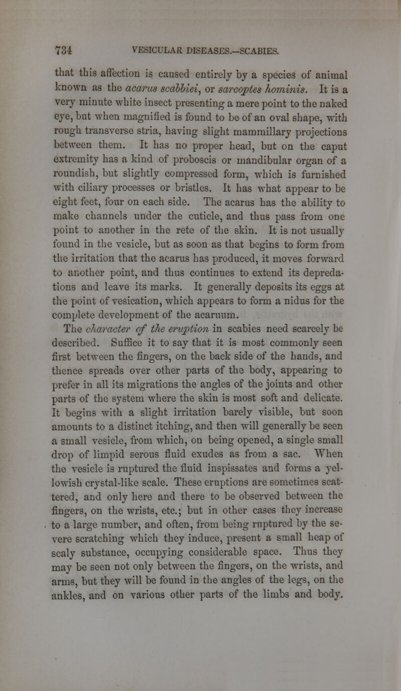 that this affection is caused entirely by a species of animal known as the acarus scdbbiei, or sarcoptes hominis. It is a very minute white insect presenting a mere point to the naked eye, but when magnified is found to be of an oval shape, with rough transverse stria, having slight mammillary projections between them. It has no proper head, but on the caput extremity has a kind of proboscis or mandibular organ of a roundish, but slightly compressed form, which is furnished with ciliary processes or bristles. It has what appear to be eight feet, four on each side. The acarus has the ability to make channels under the cuticle, and thus pass from one point to another in the rete of the skin. It is not usually found in the vesicle, but as soon as that begins to form from the irritation that the acarus has produced, it moves forward to another point, and thus continues to extend its depreda- tions and leave its marks. It generally deposits its eggs at the point of vesication, which appears to form a nidus for the complete development of the acaruum. The cJiaracter of the eruption in scabies need scarcely be described. Suffice it to say that it is most commonly seen first between the fingers, on the back side of the hands, and thence spreads over other parts of the body, appearing to prefer in all its migrations the angles of the joints and other parts of the system where the skin is most soft and delicate. It begins with a slight irritation barely visible, but soon amounts to a distinct itching, and then will generally be seen a small vesicle, from which, on being opened, a single small drop of limpid serous fluid exudes as from a sac. When the vesicle is ruptured the fluid inspissates and forms a yel- lowish crystal-like scale. These eruptions are sometimes scat- tered, and only here and there to be observed between the fingers, on the wrists, etc.; but in other cases they increase to a large number, and often, from being ruptured by the se- vere scratching which they induce, present a small heap of scaly substance, occupying considerable space. Thus they may be seen not only between the fingers, on the wrists, and arms, but they will be found in the angles of the legs, on the ankles, and on various other parts of the limbs and body.