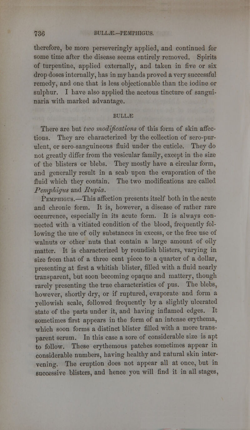 therefore, be more perseveringly applied, and continued for some time after the disease seems entirety removed. Spirits of turpentine, applied externally, and taken in five or six drop doses internally, has in my hands proved a very successful remedy, and one that is less objectionable than the iodine or sulphur. I have also applied the acetous tincture of sangui- naria with marked advantage. BULLAE There are but two modifications of this form of skin affec- tions. They are characterized by the collection of sero-pur- ulent, or sero-sanguineous fluid under the cuticle. They do not greatly differ from the vesicular family, except in the size of the blisters or blebs. They mostly have a circular form, and generally result in a scab upon the evaporation of the fluid which they contain. The two modifications are called Pemphigus and Rupia. Pemphigus.—This affection presents itself both in the acute and chronic form. It is, however, a disease of rather rare occurrence, especially in its acute form. It is always con- nected with a vitiated condition of the blood, frequently fol- lowing the use of oily substances in excess, or the free use of walnuts or other nuts that contain a large amount of oily matter. It is characterized by roundish blisters, varying in size from that of a three cent piece to a quarter of a dollar, presenting at first a whitish blister, filled with a fluid nearly transparent, but soon becoming opaque and mattery, though rarely presenting the true characteristics of pus. The blebs, however, shortly dry, or if ruptured, evaporate and form a yellowish scale, followed frequently by a slightly ulcerated state of the parts under it, and having inflamed edges. It sometimes first appears in the form of an intense erythema, which soon forms a distinct blister filled with a more trans- parent serum. In this case a sore of considerable size is apt to follow. These erythemous patches sometimes appear in considerable numbers, having healthy and natural skin inter- vening. The eruption does not appear all at once, but in successive blisters, and hence you will find it in all stages,