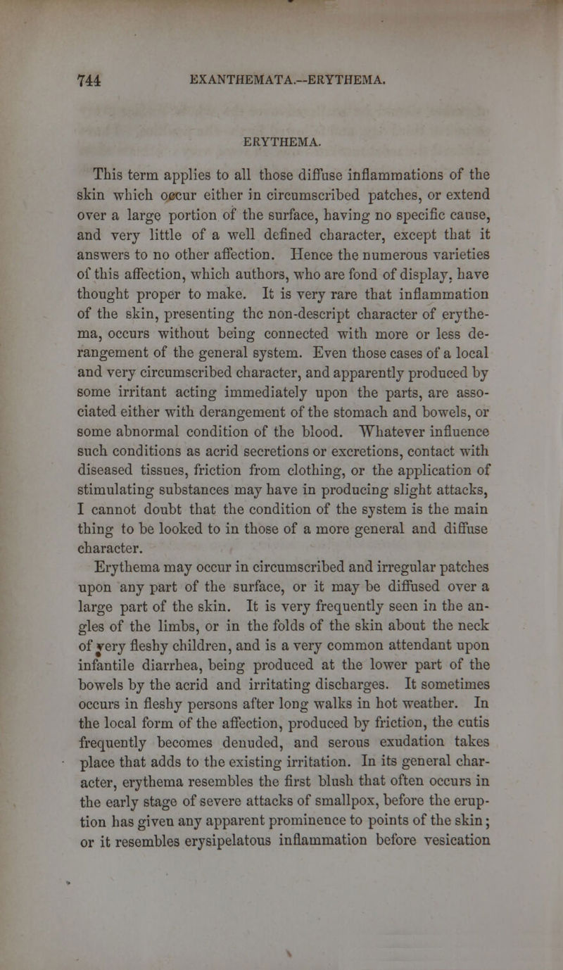 ERYTHEMA. This term applies to all those diffuse inflammations of the skin which occur either in circumscribed patches, or extend over a large portion of the surface, having no specific cause, and very little of a well defined character, except that it answers to no other affection. Hence the numerous varieties of this affection, which authors, who are fond of display, have thought proper to make. It is very rare that inflammation of the skin, presenting the non-descript character of erythe- ma, occurs without being connected with more or less de- rangement of the general system. Even those cases of a local and very circumscribed character, and apparently produced by some irritant acting immediately upon the parts, are asso- ciated either with derangement of the stomach and bowels, or some abnormal condition of the blood. Whatever influence such conditions as acrid secretions or excretions, contact with diseased tissues, friction from clothing, or the application of stimulating substances may have in producing slight attacks, I cannot doubt that the condition of the system is the main thing to be looked to in those of a more general and diffuse character. Erythema may occur in circumscribed and irregular patches upon any part of the surface, or it may be diffused over a large part of the skin. It is very frequently seen in the an- gles of the limbs, or in the folds of the skin about the neck of very fleshy children, and is a very common attendant upon infantile diarrhea, being produced at the lower part of the bowels by the acrid and irritating discharges. It sometimes occurs in fleshy persons after long walks in hot weather. In the local form of the affection, produced by friction, the cutis frequently becomes denuded, and serous exudation takes place that adds to the existing irritation. In its general char- acter, erythema resembles the first blush that often occurs in the early stage of severe attacks of smallpox, before the erup- tion has given any apparent prominence to points of the skin; or it resembles erysipelatous inflammation before vesication