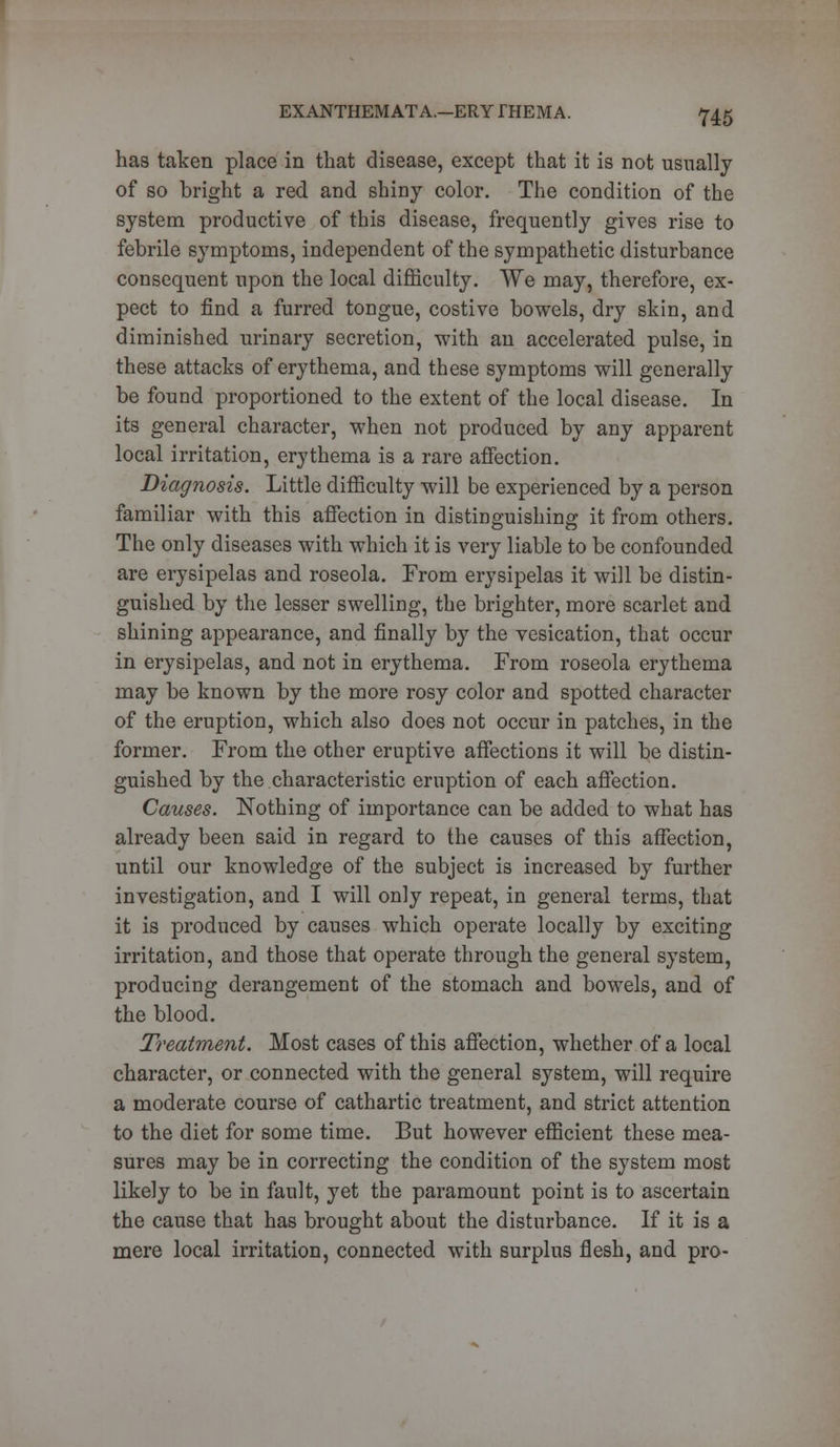 has taken place in that disease, except that it is not usually of so bright a red and shiny color. The condition of the system productive of this disease, frequently gives rise to febrile symptoms, independent of the sympathetic disturbance consequent upon the local difficulty. We may, therefore, ex- pect to find a furred tongue, costive bowels, dry skin, and diminished urinary secretion, with an accelerated pulse, in these attacks of erythema, and these symptoms will generally be found proportioned to the extent of the local disease. In its general character, -when not produced by any apparent local irritation, erythema is a rare affection. Diagnosis. Little difficulty will be experienced by a person familiar with this affection in distinguishing it from others. The only diseases with which it is very liable to be confounded are erysipelas and roseola. From erysipelas it will be distin- guished by the lesser swelling, the brighter, more scarlet and shining appearance, and finally by the vesication, that occur in erysipelas, and not in erythema. From roseola erythema may be known by the more rosy color and spotted character of the eruption, which also does not occur in patches, in the former. From the other eruptive affections it will be distin- guished by the characteristic eruption of each affection. Causes. Nothing of importance can be added to what has already been said in regard to the causes of this affection, until our knowledge of the subject is increased by further investigation, and I will only repeat, in general terms, that it is produced by causes which operate locally by exciting irritation, and those that operate through the general system, producing derangement of the stomach and bowels, and of the blood. Treatment. Most cases of this affection, whether of a local character, or connected with the general system, will require a moderate course of cathartic treatment, and strict attention to the diet for some time. But however efficient these mea- sures may be in correcting the condition of the system most likely to be in fault, yet the paramount point is to ascertain the cause that has brought about the disturbance. If it is a mere local irritation, connected with surplus flesh, and pro-