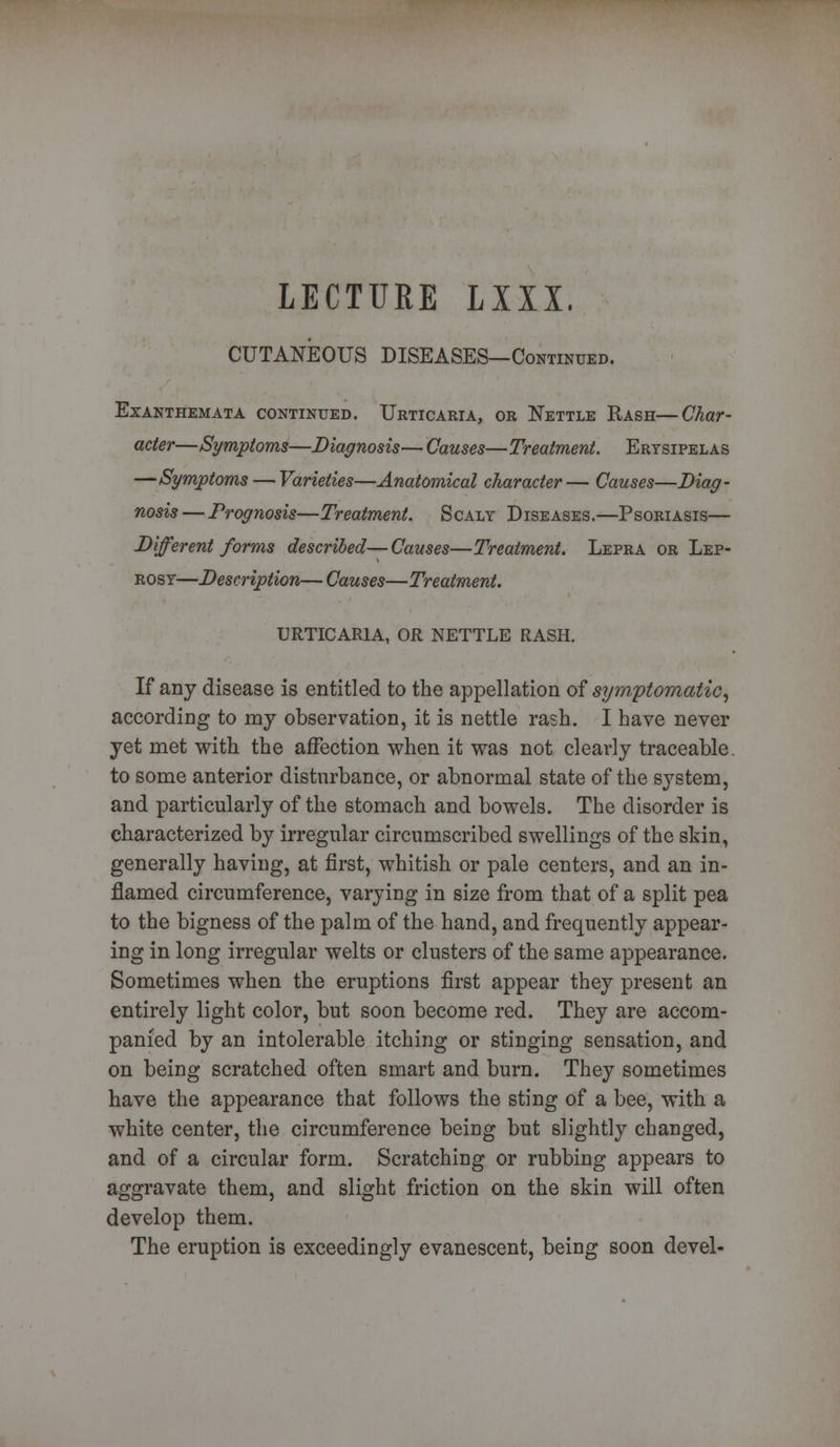 LECTURE LXXX, CUTANEOUS DISEASES—Continued. Exanthemata continued. Urticaria, or Nettle Rash—Char- acter—Symptoms—Diagnosis— Causes—Treatment. Erysipelas —Symptoms — Varieties—Anatomical character— Causes—Diag- nosis—Prognosis—Treatment. Scaly Diseases.—Psoriasis— Different forms described—Causes—Treatment. Lepra or Lep- rosy—Description—Causes—Treatment. URTICARIA, OR NETTLE RASH. If any disease is entitled to the appellation of symptomatic, according to my observation, it is nettle rash. I have never yet met with the affection when it was not clearly traceable. to some anterior disturbance, or abnormal state of the system, and particularly of the stomach and bowels. The disorder is characterized by irregular circumscribed swellings of the skin, generally having, at first, whitish or pale centers, and an in- flamed circumference, varying in size from that of a split pea to the bigness of the palm of the hand, and frequently appear- ing in long irregular welts or clusters of the same appearance. Sometimes when the eruptions first appear they present an entirely light color, but soon become red. They are accom- panied by an intolerable itching or stinging sensation, and on being scratched often smart and burn. They sometimes have the appearance that follows the sting of a bee, with a white center, the circumference being but slightly changed, and of a circular form. Scratching or rubbing appears to aggravate them, and slight friction on the skin will often develop them. The eruption is exceedingly evanescent, being soon devel-