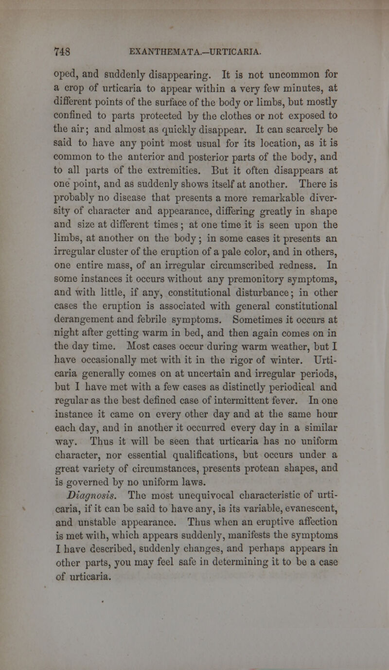 oped, and suddenly disappearing. It is not uncommon for a crop of urticaria to appear within a very few minutes, at different points of the surface of the body or limbs, but mostly confined to parts protected by the clothes or not exposed to the air; and almost as quickly disappear. It can scarcely be said to have any point most usual for its location, as it is common to the anterior and posterior parts of the body, and to all parts of the extremities. But it often disappears at one point, and as suddenly shows itself at another. There is probably no disease that presents a more remarkable diver- sity of character and appearance, differing greatly in shape and size at different times ; at one time it is seen upon the limbs, at another on the body ; in some cases it presents an irregular cluster of the eruption of a pale color, and in others, one entire mass, of an irregular circumscribed redness. In some instances it occurs without any premonitory symptoms, and with little, if any, constitutional disturbance; in other cases the eruption is associated with general constitutional derangement and febrile symptoms. Sometimes it occurs at night after getting warm in bed, and then again comes on in the day time. Most cases occur during warm weather, but I have occasionally met with it in the rigor of winter. Urti- caria generally comes on at uncertain and irregular periods, but I have met with a few cases as distinctly periodical and regular as the best defined case of intermittent fever. In one instance it came on every other day and at the same hour each day, and in another it occurred every day in a similar way. Thus it will be seen that urticaria has no uniform character, nor essential qualifications, but occurs under a great variety of circumstances, presents protean shapes, and is governed by no uniform laws. Diagnosis. The most unequivocal characteristic of urti- caria, if it can be said to have any, is its variable, evanescent, and unstable appearance. Thus when an eruptive affection is met with, which appears suddenly, manifests the symptoms I have described, suddenly changes, and perhaps appears in other parts, you may feel safe in determining it to be a case of urticaria.