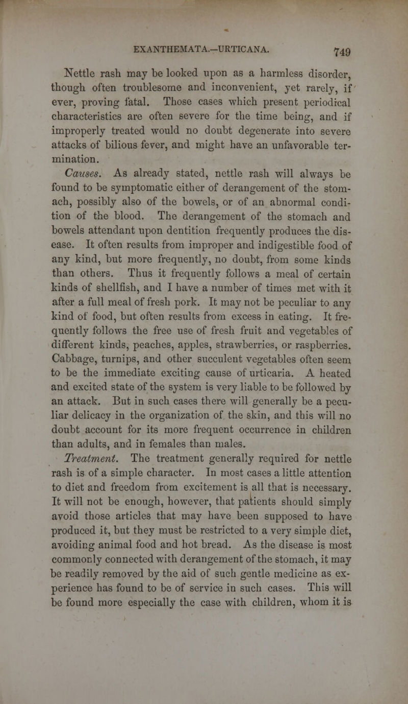 Nettle rash may be looked upon as a harmless disorder, though often troublesome and inconvenient, yet rarely, if ever, proving fatal. Those cases which present periodical characteristics are often severe for the time being, and if improperly treated would no doubt degenerate into severe attacks of bilious fever, and might have an unfavorable ter- mination. Causes. As already stated, nettle rash will always be found to be symptomatic either of derangement of the stom- ach, possibly also of the bowels, or of an abnormal condi- tion of the blood. The derangement of the stomach and bowels attendant upon dentition frequently produces the dis- ease. It often results from improper and indigestible food of any kind, but more frequently, no doubt, from some kinds than others. Thus it frequently follows a meal of certain kinds of shellfish, and I have a number of times met with it after a full meal of fresh pork. It may not be peculiar to any kind of food, but often results from excess in eating. It fre- quently follows the free use of fresh fruit and vegetables of different kinds, peaches, apples, strawberries, or raspberries. Cabbage, turnips, and other succulent vegetables often seem to be the immediate exciting cause of urticaria. A heated and excited state of the system is very liable to be followed by an attack. But in such cases there will generally be a pecu- liar delicacy in the organization of the skin, and this will no doubt account for its more frequent occurrence in children than adults, and in females than males. Treatment. The treatment generally required for nettle rash is of a simple character. In most cases a little attention to diet and freedom from excitement is all that is necessary. It will not be enough, however, that patients should simply avoid those articles that may have been supposed to have produced it, but they must be restricted to a very simple diet, avoiding animal food and hot bread. As the disease is most commonly connected with derangement of the stomach, it may be readily removed by the aid of such gentle medicine as ex- perience has found to be of service in such cases. This will be found more especially the case with children, whom it is