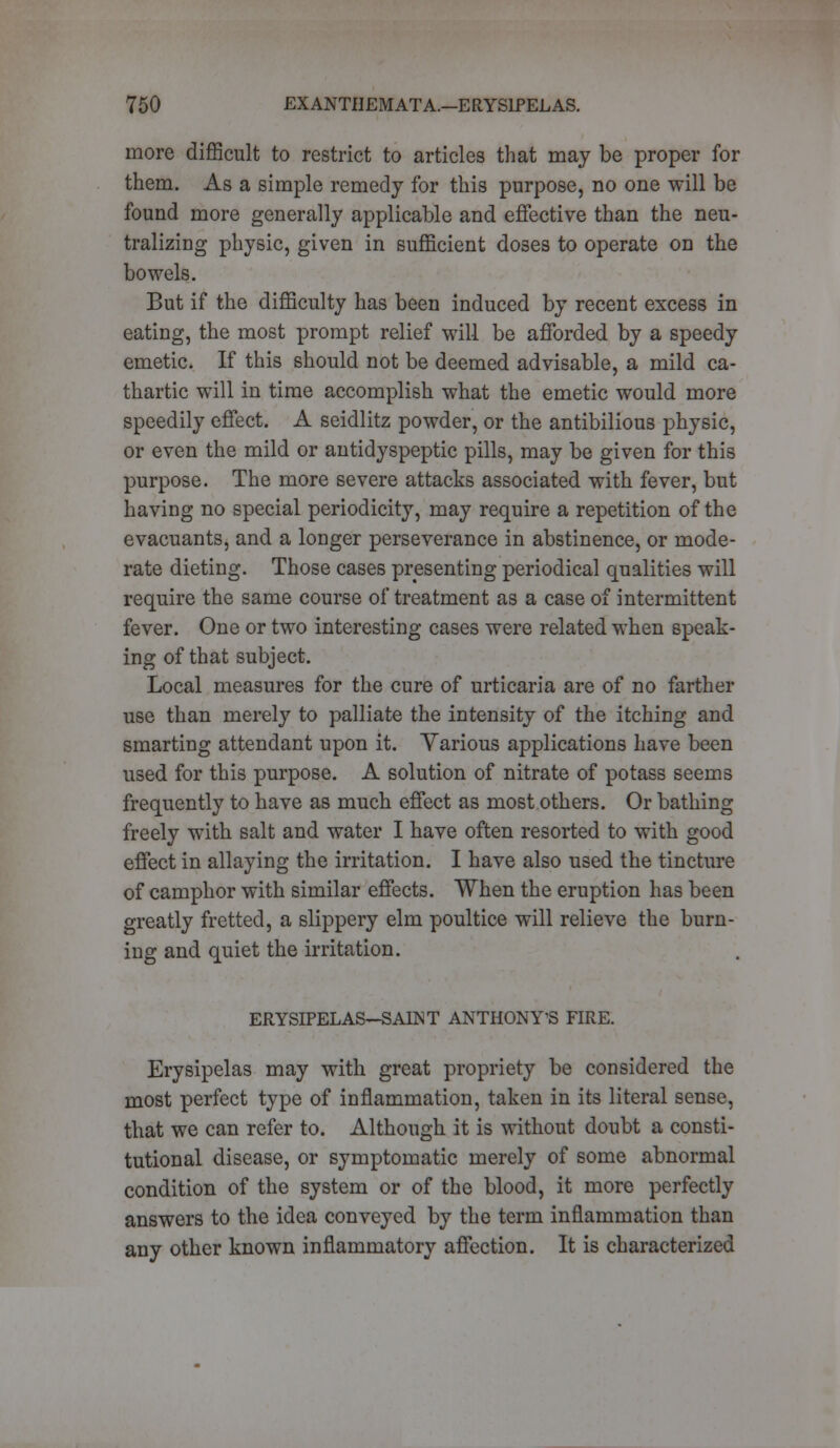 more difficult to restrict to articles that may be proper for them. As a simple remedy for this purpose, no one will be found more generally applicable and effective than the neu- tralizing physic, given in sufficient doses to operate on the bowels. But if the difficulty has been induced by recent excess in eating, the most prompt relief will be afforded by a speedy emetic. If this should not be deemed advisable, a mild ca- thartic will in time accomplish what the emetic would more speedily effect. A seidlitz powder, or the antibilious physic, or even the mild or antidyspeptic pills, may be given for this purpose. The more severe attacks associated with fever, but having no special periodicity, may require a repetition of the evacuants, and a longer perseverance in abstinence, or mode- rate dieting. Those cases presenting periodical qualities will require the same course of treatment as a case of intermittent fever. One or two interesting cases were related when speak- ing of that subject. Local measures for the cure of urticaria are of no farther use than merely to palliate the intensity of the itching and smarting attendant upon it. Yarious applications have been used for this purpose. A solution of nitrate of potass seems frequently to have as much effect as most others. Or bathing freely with salt and water I have often resorted to with good effect in allaying the irritation. I have also used the tincture of camphor with similar effects. When the eruption has been greatly fretted, a slippery elm poultice will relieve the burn- ing and quiet the irritation. ERYSIPELAS-SAENT ANTHONY'S FIRE. Erysipelas may with great propriety be considered the most perfect type of inflammation, taken in its literal sense, that we can refer to. Although it is without doubt a consti- tutional disease, or symptomatic merely of some abnormal condition of the system or of the blood, it more perfectly answers to the idea conveyed by the term inflammation than any other known inflammatory affection. It is characterized