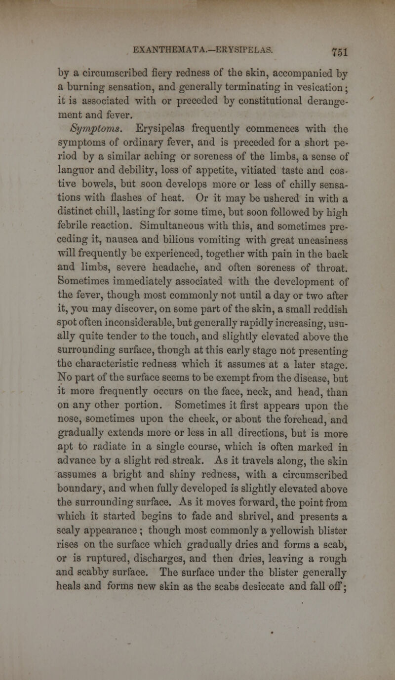 by a circumscribed fiery redness of the skin, accompanied by a burning sensation, and generally terminating in vesication; it is associated with or preceded by constitutional derange- ment and fever. Symptoms. Erysipelas frequently commences with the symptoms of ordinary fever, and is preceded for a short pe- riod by a similar aching or soreness of the limbs, a sense of languor and debility, loss of appetite, vitiated taste and cos- tive bowels, but soon develops more or less of chilly sensa- tions with flashes of heat. Or it may be ushered in with a distinct chill, lasting for some time, but soon followed by high febrile reaction. Simultaneous with this, and sometimes pre- ceding it, nausea and bilious vomiting with great uneasiness will frequently be experienced, together with pain in the back and limbs, severe headache, and often soreness of throat. Sometimes immediately associated with the development of the fever, though most commonly not until a day or two after it, you may discover, on some part of the skin, a small reddish spot often inconsiderable, but generally rapidly increasing, usu- ally quite tender to the touch, and slightly elevated above the surrounding surface, though at this early stage not presenting the characteristic redness which it assumes at a later stage. No part of the surface seems to be exempt from the disease, but it more frequently occurs on the face, neck, and head, than on any other portion. Sometimes it first appears upon the nose, sometimes upon the cheek, or about the forehead, and gradually extends more or less in all directions, but is more apt to radiate in a single course, which is often marked in advance by a slight red streak. As it travels along, the skin assumes a bright and shiny redness, with a circumscribed boundary, and when fully developed is slightly elevated above the surrounding surface. As it moves forward, the point from which it started begins to fade and shrivel, and presents a scaly appearance ; though most commonly a yellowish blister rises on the surface which gradually dries and forms a scab, or is ruptured, discharges, and then dries, leaving a rough and scabby surface. The surface under the blister generally heals and forms new skin as the scabs desiccate and fall off;