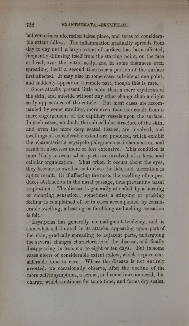 but sometimes ulceration takes place, and sores of considera- ble extent follow. The inflammation gradually spreads from day to day until a large extent of surface has been affected, frequently diffusing itself from the starting point, on the face or head, over the entire scalp, and in some instances even spreading itself a second time over a portion of the surface first affected. It may also in some cases subside at one point, and suddenly appear on a remote part, though this is rare. Some attacks present little more than a mere erythema of the skin, and subside without any other change than a slight scaly appearance of the cuticle. But most cases are accom- panied by some swelling, more even than can result from a mere engorgement of the capillary vessels upon the surface. In such cases, no doubt the sub-cellular structure of the skin, and even the more deep seated tissues, are involved, and swellings of considerable extent are produced, which exhibit the characteristic erysipelo-phlegmonous inflammation, and result in abscesses more or less extensive. This condition is more likely to occur when parts are involved of a loose and cellular organization. Thus when it occurs about the eyes, they become so swollen as to close the lids, and ulceration is apt to result. Or if affecting the nose, the swelling often pro- duces obstruction in the nasal passage, thus preventing nasal respiration. The disease is generally attended by a burning or smarting sensation ; sometimes a stinging or pricking feeling is complained of, or in cases accompanied by consid- erable swelling, a beating or throbbing and aching sensation is felt. Erysipelas has generally no malignant tendency, and is somewhat self-limited in its attacks, appearing upon part of the skin, gradually spreading to adjacent parts, undergoing the several changes characteristic of the disease, and finally disappearing in from six to eight or ten days. But in some cases ulcers of considerable extent follow, which require con- siderable time to cure. Where the disease is not entirely arrested, we occasionally observe, after the decline. of the more active symptoms, a serous, and sometimes an acrid, dis- charge, which continues for some time, and forms dry scales,