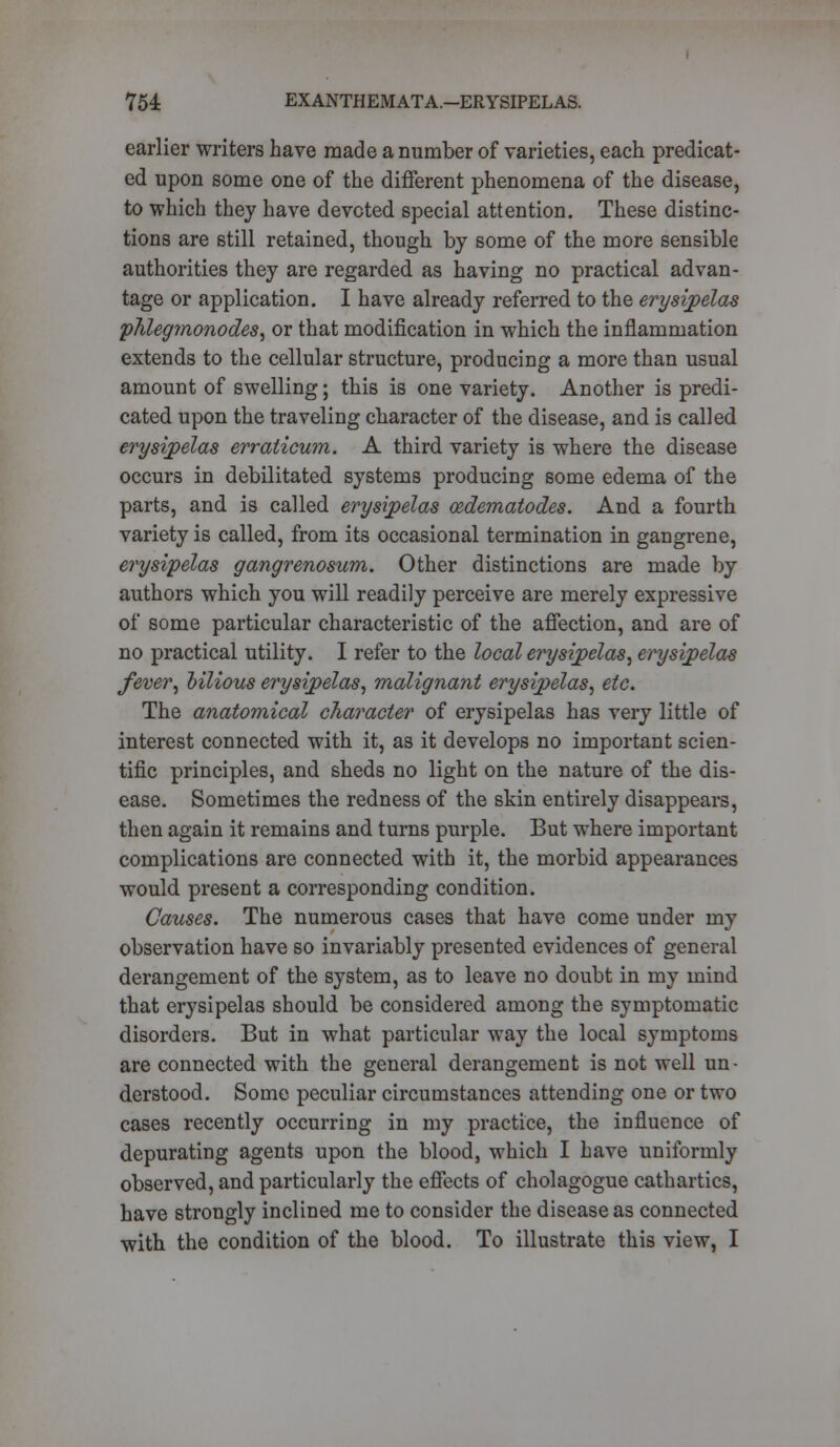 earlier writers have made a number of varieties, each predicat- ed upon some one of the different phenomena of the disease, to which they have devoted special attention. These distinc- tions are still retained, though by some of the more sensible authorities they are regarded as having no practical advan- tage or application. I have already referred to the erysipelas phlegmonodes, or that modification in which the inflammation extends to the cellular structure, producing a more than usual amount of swelling; this is one variety. Another is predi- cated upon the traveling character of the disease, and is called erysipelas erraticum. A third variety is where the disease occurs in debilitated systems producing some edema of the parts, and is called erysipelas cedematodes. And a fourth variety is called, from its occasional termination in gangrene, erysipelas gangrenosum. Other distinctions are made by authors which you will readily perceive are merely expressive of some particular characteristic of the affection, and are of no practical utility. I refer to the local erysipelas, erysipelas fever, bilious erysipelas, malignant erysipelas, etc. The anatomical character of erysipelas has very little of interest connected with it, as it develops no important scien- tific principles, and sheds no light on the nature of the dis- ease. Sometimes the redness of the skin entirely disappears, then again it remains and turns purple. But where important complications are connected with it, the morbid appearances would present a corresponding condition. Causes. The numerous cases that have come under my observation have so invariably presented evidences of general derangement of the system, as to leave no doubt in my mind that erysipelas should be considered among the symptomatic disorders. But in what particular way the local symptoms are connected with the general derangement is not well un- derstood. Some peculiar circumstances attending one or two cases recently occurring in my practice, the influence of depurating agents upon the blood, which I have uniformly observed, and particularly the effects of cholagogue cathartics, have strongly inclined me to consider the disease as connected with the condition of the blood. To illustrate this view, I