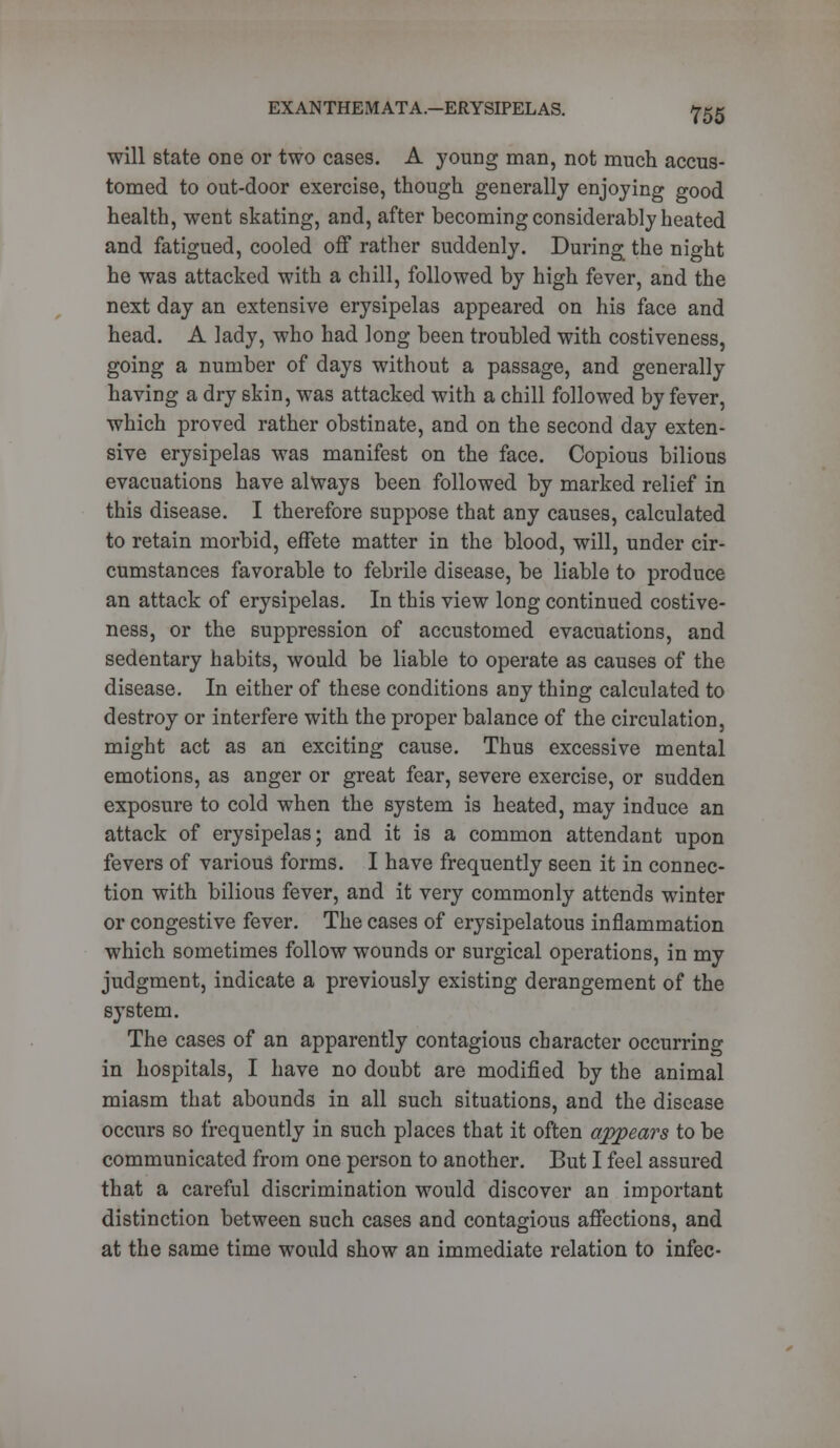 will state one or two cases. A young man, not much accus- tomed to out-door exercise, though generally enjoying good health, went skating, and, after becoming considerably heated and fatigued, cooled off rather suddenly. During the night he was attacked with a chill, followed by high fever, and the next day an extensive erysipelas appeared on his face and head. A lady, who had long been troubled with costiveness, going a number of days without a passage, and generally having a dry skin, was attacked with a chill followed by fever, which proved rather obstinate, and on the second day exten- sive erysipelas was manifest on the face. Copious bilious evacuations have always been followed by marked relief in this disease. I therefore suppose that any causes, calculated to retain morbid, effete matter in the blood, will, under cir- cumstances favorable to febrile disease, be liable to produce an attack of erysipelas. In this view long continued costive- ness, or the suppression of accustomed evacuations, and sedentary habits, would be liable to operate as causes of the disease. In either of these conditions any thing calculated to destroy or interfere with the proper balance of the circulation, might act as an exciting cause. Thus excessive mental emotions, as anger or great fear, severe exercise, or sudden exposure to cold when the system is heated, may induce an attack of erysipelas; and it is a common attendant upon fevers of various forms. I have frequently seen it in connec- tion with bilious fever, and it very commonly attends winter or congestive fever. The cases of erysipelatous inflammation which sometimes follow wounds or surgical operations, in my judgment, indicate a previously existing derangement of the system. The cases of an apparently contagious character occurring in hospitals, I have no doubt are modified by the animal miasm that abounds in all such situations, and the disease occurs so frequently in such places that it often appears to be communicated from one person to another. But I feel assured that a careful discrimination would discover an important distinction between such cases and contagious affections, and at the same time would show an immediate relation to infec-