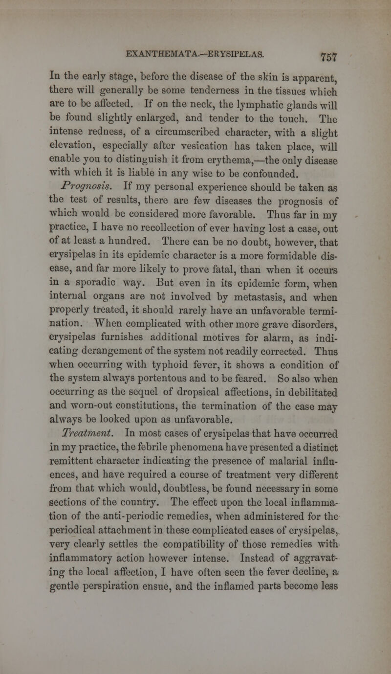 In the early stage, before the disease of the skin is apparent there will generally be some tenderness in the tissues which are to be affected. If on the neck, the lymphatic glands will be found slightly enlarged, and tender to the touch. The intense redness, of a circumscribed character, with a slight elevation, especially after vesication has taken place, will enable you to distinguish it from erythema,—the only disease with which it is liable in any wise to be confounded. Prognosis. If my personal experience should be taken as the test of results, there are few diseases the prognosis of which would be considered more favorable. Thus far in my practice, I have no recollection of ever having lost a case, out of at least a hundred. There can be no doubt, however, that erysipelas in its epidemic character is a more formidable dis- ease, and far more likely to prove fatal, than when it occurs in a sporadic way. But even in its epidemic form, when internal organs are not involved by metastasis, and when properly treated, it should rarely have an unfavorable termi- nation. When complicated with other more grave disorders, erysipelas furnishes additional motives for alarm, as indi- cating derangement of the system not readily corrected. Thus when occurring with typhoid fever, it shows a condition of the system always portentous and to be feared. So also when occurring as the sequel of dropsical affections, in debilitated and worn-out constitutions, the termination of the case may always be looked upon as unfavorable. Treatment. In most cases of erysipelas that have occurred in my practice, the febrile phenomena have presented a distinct remittent character indicating the presence of malarial influ- ences, and have required a course of treatment very different from that which would, doubtless, be found necessary in some sections of the country. The effect upon the local inflamma- tion of the anti-periodic remedies, when administered for the periodical attachment in these complicated cases of erysipelas, very clearly settles the compatibility of those remedies with inflammatory action however intense. Instead of aggravat- ing the local affection, I have often seen the fever decline, a gentle perspiration ensue, and the inflamed parts become less