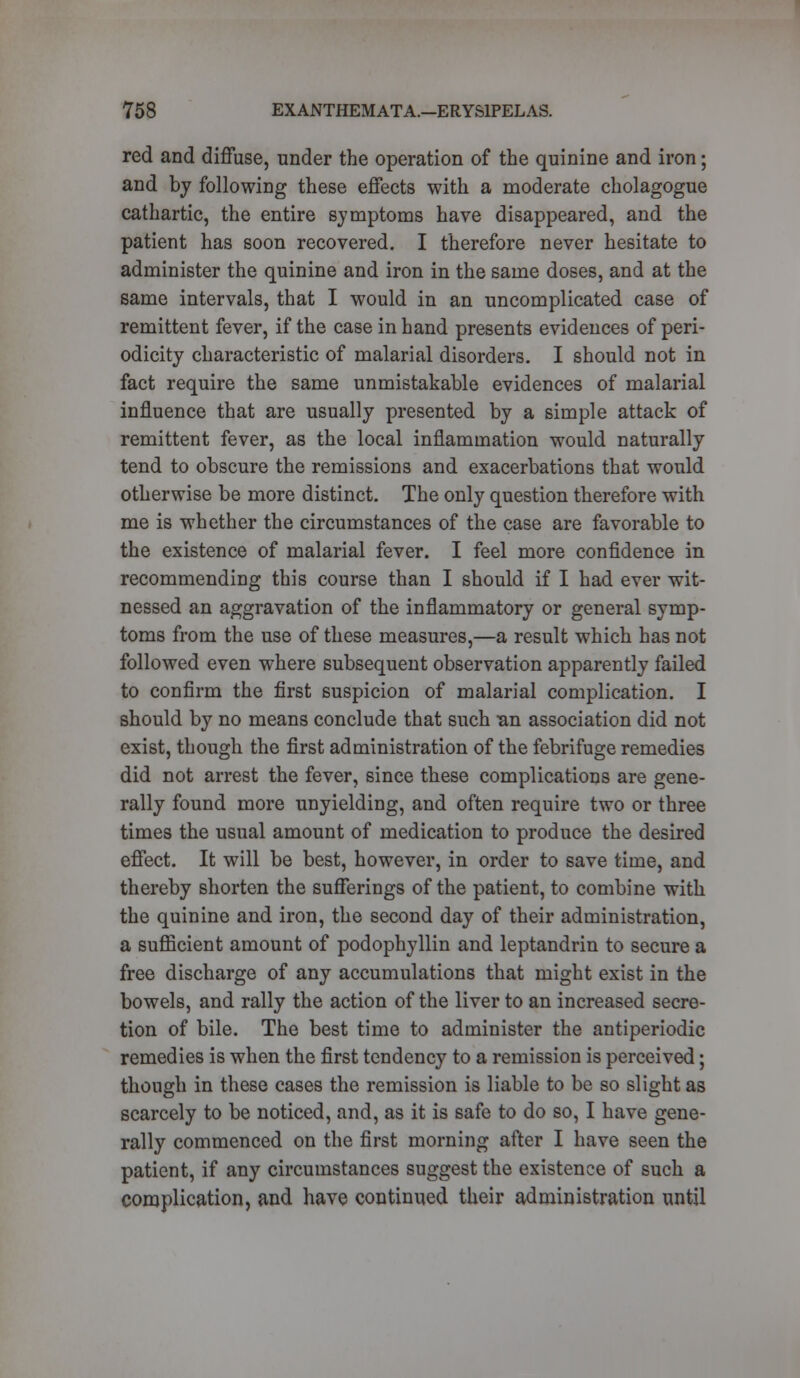 red and diffuse, under the operation of the quinine and iron; and by following these effects with a moderate cholagogue cathartic, the entire symptoms have disappeared, and the patient has soon recovered. I therefore never hesitate to administer the quinine and iron in the same doses, and at the same intervals, that I would in an uncomplicated case of remittent fever, if the case in hand presents evidences of peri- odicity characteristic of malarial disorders. I should not in fact require the same unmistakable evidences of malarial influence that are usually presented by a simple attack of remittent fever, as the local inflammation would naturally tend to obscure the remissions and exacerbations that would otherwise be more distinct. The only question therefore with me is whether the circumstances of the case are favorable to the existence of malarial fever. I feel more confidence in recommending this course than I should if I had ever wit- nessed an aggravation of the inflammatory or general symp- toms from the use of these measures,—a result which has not followed even where subsequent observation apparently failed to confirm the first suspicion of malarial complication. I should by no means conclude that such Bn association did not exist, though the first administration of the febrifuge remedies did not arrest the fever, since these complications are gene- rally found more unyielding, and often require two or three times the usual amount of medication to produce the desired effect. It will be best, however, in order to save time, and thereby shorten the sufferings of the patient, to combine with the quinine and iron, the second day of their administration, a sufficient amount of podophyllin and leptandrin to secure a free discharge of any accumulations that might exist in the bowels, and rally the action of the liver to an increased secre- tion of bile. The best time to administer the antiperiodic remedies is when the first tendency to a remission is perceived; though in these cases the remission is liable to be so slight as scarcely to be noticed, and, as it is safe to do so, I have gene- rally commenced on the first morning after I have seen the patient, if any circumstances suggest the existence of such a complication, and have continued their administration until