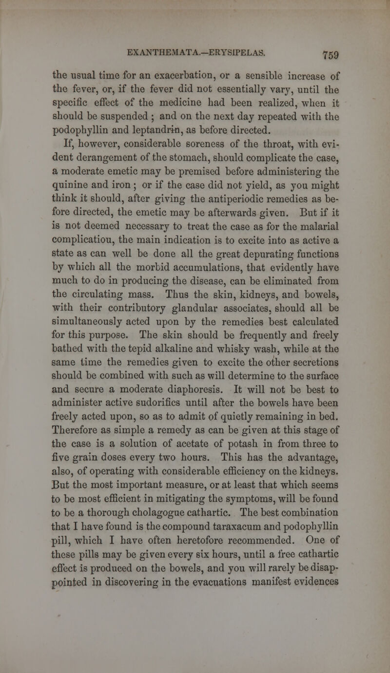 the usual time for an exacerbation, or a sensible increase of the fever, or, if the fever did not essentially vary, until the specific effect of the medicine had been realized, when it should be suspended ; and on the next day repeated with the podophyllin and leptandrin, as before directed. If, however, considerable soreness of the throat, with evi- dent derangement of the stomach, should complicate the case, a moderate emetic may be premised before administering the quinine and iron; or if the case did not yield, as you might think it should, after giving the antiperiodic remedies as be- fore directed, the emetic may be afterwards given. But if it is not deemed necessary to treat the case as for the malarial complicatiou, the main indication is to excite into as active a state as can well be done all the great depurating functions by which all the morbid accumulations, that evidently have much to do in producing the disease, can be eliminated from the circulating mass. Thus the skin, kidneys, and bowels, with their contributory glandular associates, should all be simultaneously acted upon by the remedies best calculated for this purpose. The skin should be frequently and freely bathed with the tepid alkaline and whisky wash, while at the same time the remedies given to excite the other secretions should be combined with such as will determine to the surface and secure a moderate diaphoresis. It will not be best to administer active sudorifics until after the bowels have been freely acted upon, so as to admit of quietly remaining in bed. Therefore as simple a remedy as can be given at this stage of the case is a solution of acetate of potash in from three to five grain doses every two hours. This has the advantage, also, of operating with considerable efficiency on the kidneys. But the most important measure, or at least that which seems to be most efficient in mitigating the symptoms, will be found to be a thorough cholagogue cathartic. The best combination that I have found is the compound taraxacum and podophyllin pill, which I have often heretofore recommended. One of these pills may be given every six hours, until a free cathartic effect is produced on the bowels, and you will rarely be disap- pointed in discovering in the evacuations manifest evidences