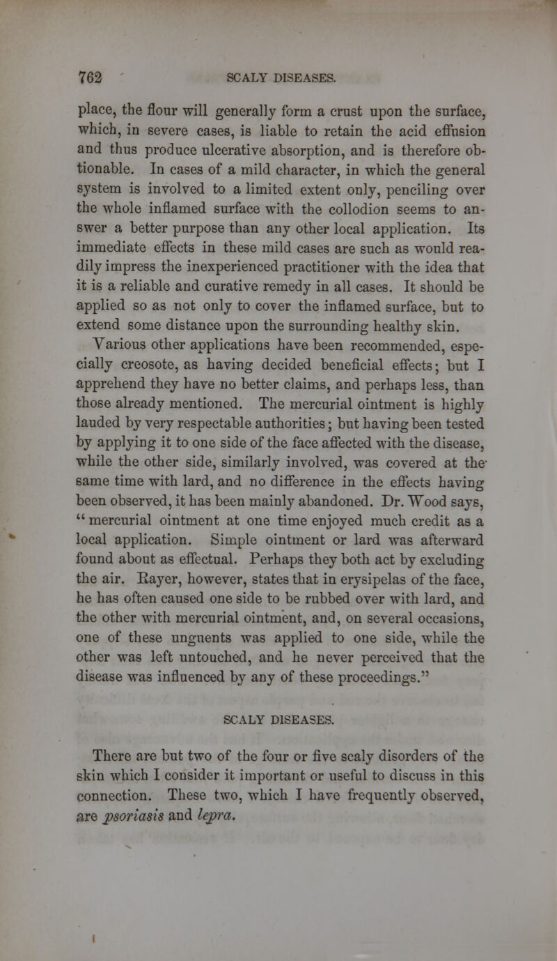 place, the flour will generally form a crust upon the surface, which, in severe cases, is liable to retain the acid effusion and thus produce ulcerative absorption, and is therefore ob- tionable. In cases of a mild character, in which the general system is involved to a limited extent only, penciling over the whole inflamed surface with the collodion seems to an- swer a better purpose than any other local application. Its immediate effects in these mild cases are such as would rea- dily impress the inexperienced practitioner with the idea that it is a reliable and curative remedy in all cases. It should be applied so as not only to cover the inflamed surface, but to extend some distance upon the surrounding healthy skin. Various other applications have been recommended, espe- cially creosote, as having decided beneficial effects; but I apprehend they have no better claims, and perhaps less, than those already mentioned. The mercurial ointment is highly lauded by very respectable authorities; but having been tested by applying it to one side of the face affected with the disease, while the other side, similarly involved, was covered at the- same time with lard, and no difference in the effects having been observed, it has been mainly abandoned. Dr. Wood says,  mercurial ointment at one time enjoyed much credit as a local application. Simple ointment or lard was afterward found about as effectual. Perhaps they both act by excluding the air. Eayer, however, states that in erysipelas of the face, he has often caused one side to be rubbed over with lard, and the other with mercurial ointment, and, on several occasions, one of these unguents was applied to one side, while the other was left untouched, and he never perceived that the disease was influenced by any of these proceedings. SCALY DISEASES. There are but two of the four or five scaly disorders of the skin which I consider it important or useful to discuss in this connection. These two, which I have frequently observed, are psoriasis and lepra.