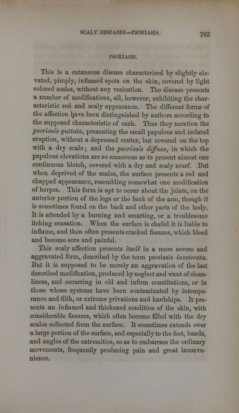 PSORIASIS. 763 This is a cutaneous disease characterized by slightly ele- vated, pimply, inflamed spots on the skin, covered by light colored scales, without any vesication. The disease presents a number of modifications, all, however, exhibiting the char- acteristic red and scaly appearance. The different forms of the affection have been distinguished by authors according to the supposed characteristic of each. Thus they mention the psoriasis guttata, presenting the small papulous and isolated eruption, without a depressed center, but covered on the top with a dry scale; and the psoriasis diffusa, in which the papulous elevations are so numerous as to present almost one continuous blotch, covered with a dry and scaly scurf. But when deprived of the scales, the surface presents a red and chapped appearance, resembling somewhat one modification of herpes. This form is apt to occur about the joints, on the anterior portion of the legs or the back of the arm, though it is sometimes found on the back and other parts of the body. It is attended by a burning and smarting, or a troublesome itching sensation. When the surface is chafed it is liable to inflame, and then often presents cracked fissures, which bleed and become sore and painful. This scaly affection presents itself in a more severe and aggravated form, described by the term psoriasis inveterate. But it is supposed to be merely an aggravation of the last described modification, produced by neglect and want of clean- liness, and occurring in old and infirm constitutions, or in those whose systems have been contaminated by intempe- rance and filth, or extreme privations and hardships. It pre- sents an inflamed and thickened condition of the skin, with considerable fissures, which often become filled with the dry scales collected from the surface. It sometimes extends over a large portion of the surface, and especially to the feet, hands, and angles of the extremities, so as to embarrass the ordinary movements, frequently producing pain and great inconve- nience.