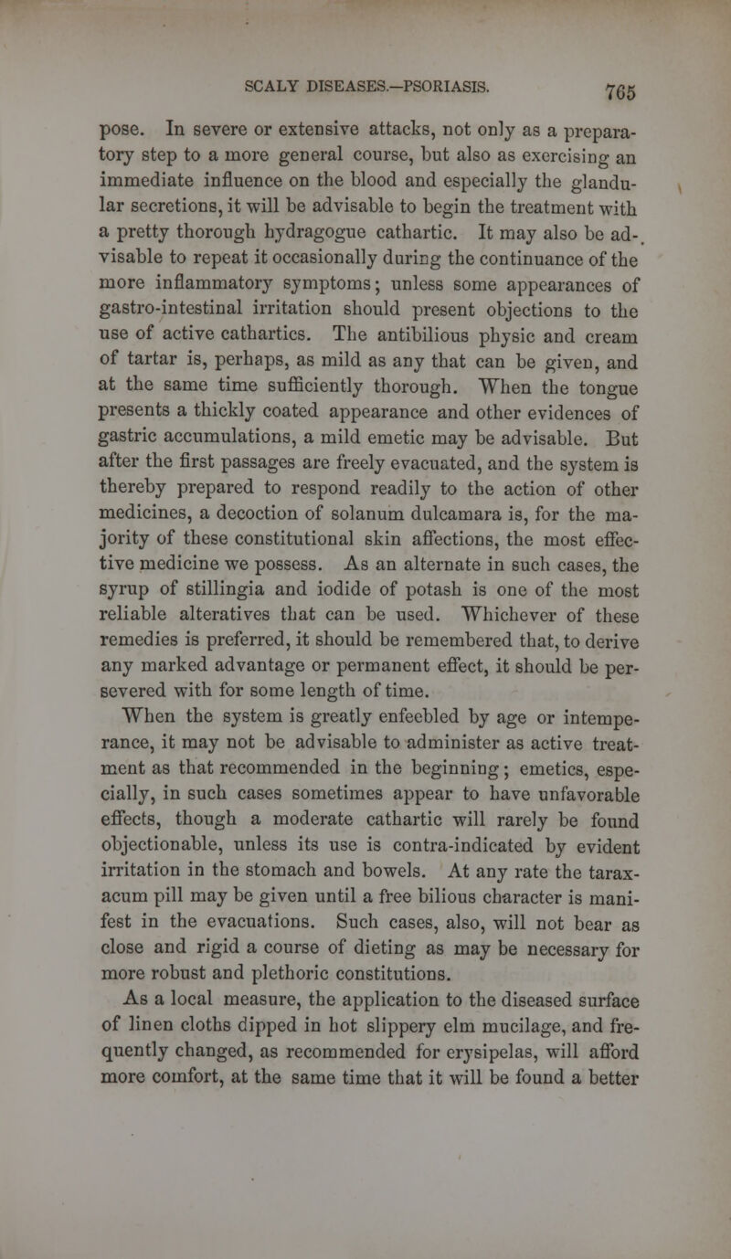 pose. In severe or exteDsive attacks, not only as a prepara- tory step to a more general course, but also as exercising an immediate influence on the blood and especially the glandu- lar secretions, it will be advisable to begin the treatment with a pretty thorough hydragogue cathartic. It may also be ad-. visable to repeat it occasionally during the continuance of the more inflammatory symptoms; unless some appearances of gastro-intestinal irritation should present objections to the use of active cathartics. The antibilious physic and cream of tartar is, perhaps, as mild as any that can be given, and at the same time sufficiently thorough. When the tongue presents a thickly coated appearance and other evidences of gastric accumulations, a mild emetic may be advisable. But after the first passages are freely evacuated, and the system is thereby prepared to respond readily to the action of other medicines, a decoction of solanum dulcamara is, for the ma- jority of these constitutional skin affections, the most effec- tive medicine we possess. As an alternate in such cases, the syrup of stillingia and iodide of potash is one of the most reliable alteratives that can be used. Whichever of these remedies is preferred, it should be remembered that, to derive any marked advantage or permanent effect, it should be per- severed with for some length of time. When the system is greatly enfeebled by age or intempe- rance, it may not be advisable to administer as active treat- ment as that recommended in the beginning; emetics, espe- cially, in such cases sometimes appear to have unfavorable effects, though a moderate cathartic will rarely be found objectionable, unless its use is contra-indicated by evident irritation in the stomach and bowels. At any rate the tarax- acum pill may be given until a free bilious character is mani- fest in the evacuations. Such cases, also, will not bear as close and rigid a course of dieting as may be necessary for more robust and plethoric constitutions. As a local measure, the application to the diseased surface of linen cloths dipped in hot slippery elm mucilage, and fre- quently changed, as recommended for erysipelas, will afford more comfort, at the same time that it will be found a better