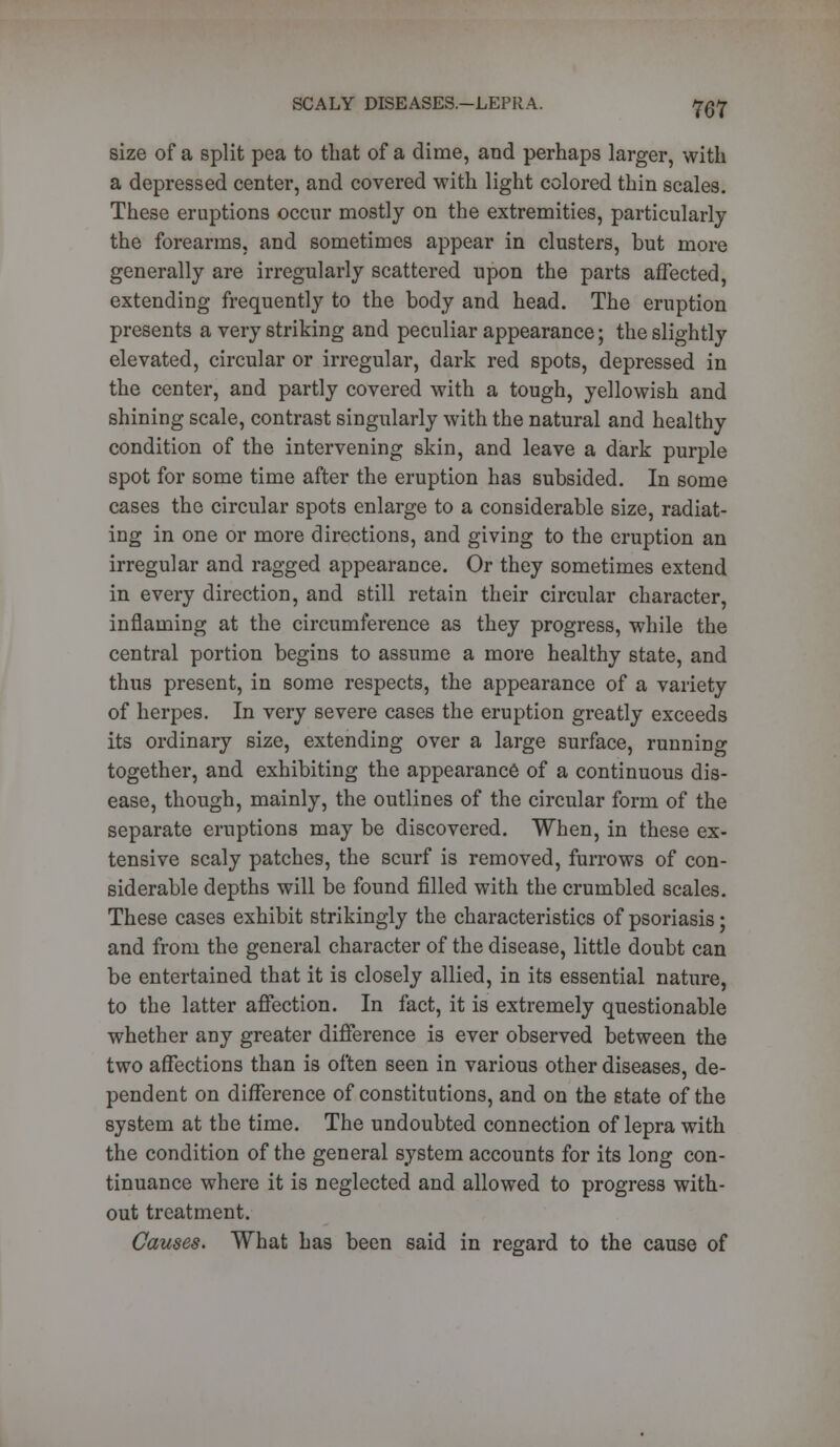 size of a split pea to that of a dime, and perhaps larger, with a depressed center, and covered with light colored thin scales. These eruptions occur mostly on the extremities, particularly the forearms, and sometimes appear in clusters, but more generally are irregularly scattered upon the parts affected, extending frequently to the body and head. The eruption presents a very striking and peculiar appearance; the slightly elevated, circular or irregular, dark red spots, depressed in the center, and partly covered with a tough, yellowish and shining scale, contrast singularly with the natural and healthy condition of the intervening skin, and leave a dark purple spot for some time after the eruption has subsided. In some cases the circular spots enlarge to a considerable size, radiat- ing in one or more directions, and giving to the eruption an irregular and ragged appearance. Or they sometimes extend in every direction, and still retain their circular character, inflaming at the circumference as they progress, while the central portion begins to assume a more healthy state, and thus present, in some respects, the appearance of a variety of herpes. In very severe cases the eruption greatly exceeds its ordinary size, extending over a large surface, running together, and exhibiting the appearance of a continuous dis- ease, though, mainly, the outlines of the circular form of the separate eruptions may be discovered. When, in these ex- tensive scaly patches, the scurf is removed, furrows of con- siderable depths will be found filled with the crumbled scales. These cases exhibit strikingly the characteristics of psoriasis; and from the general character of the disease, little doubt can be entertained that it is closely allied, in its essential nature, to the latter affection. In fact, it is extremely questionable whether any greater difference is ever observed between the two affections than is often seen in various other diseases, de- pendent on difference of constitutions, and on the state of the system at the time. The undoubted connection of lepra with the condition of the general system accounts for its long con- tinuance where it is neglected and allowed to progress with- out treatment. Causes. What has been said in regard to the cause of