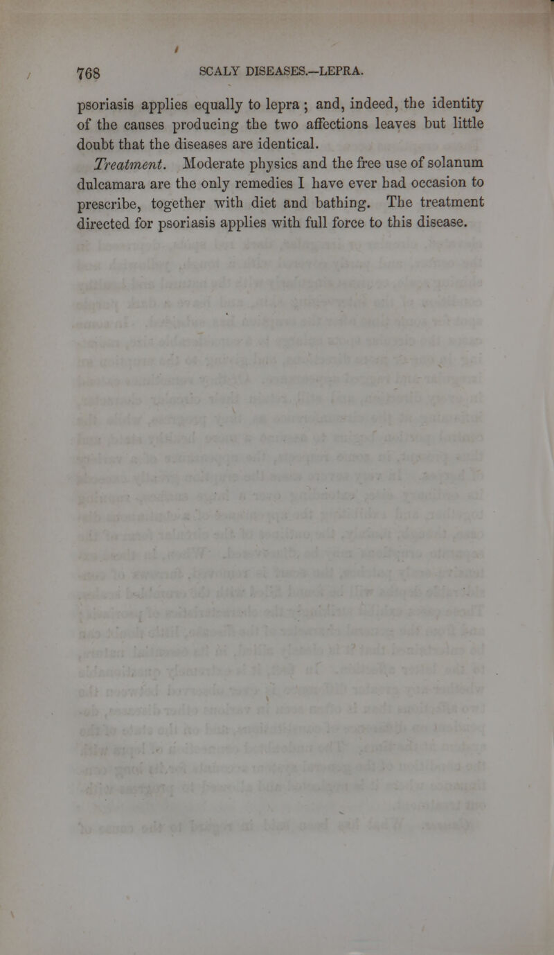 psoriasis applies equally to lepra ; and, indeed, the identity of the causes producing the two affections leaves but little doubt that the diseases are identical. Treatment. Moderate physics and the free use of solanum dulcamara are the only remedies I have ever had occasion to prescribe, together with diet and bathing. The treatment directed for psoriasis applies with full force to this disease.