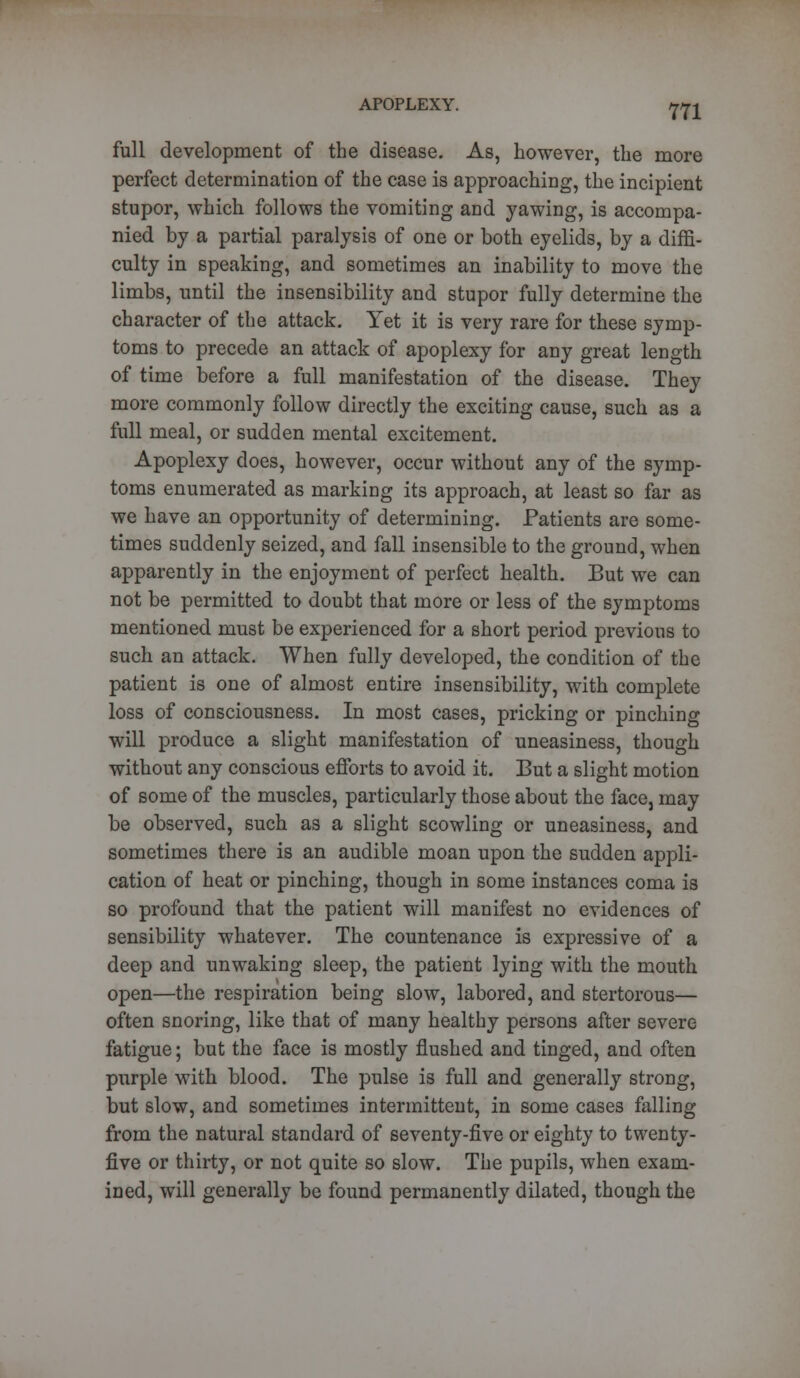 full development of the disease. As, however, the more perfect determination of the case is approaching, the incipient stupor, which follows the vomiting and yawing, is accompa- nied by a partial paralysis of one or both eyelids, by a diffi- culty in speaking, and sometimes an inability to move the limbs, until the insensibility and stupor fully determine the character of the attack. Yet it is very rare for these symp- toms to precede an attack of apoplexy for any great length of time before a full manifestation of the disease. They more commonly follow directly the exciting cause, such as a full meal, or sudden mental excitement. Apoplexy does, however, occur without any of the symp- toms enumerated as marking its approach, at least so far as we have an opportunity of determining. Patients are some- times suddenly seized, and fall insensible to the ground, when apparently in the enjoyment of perfect health. But we can not be permitted to doubt that more or less of the symptoms mentioned must be experienced for a short period previous to such an attack. When fully developed, the condition of the patient is one of almost entire insensibility, with complete loss of consciousness. In most cases, pricking or pinching will produce a slight manifestation of uneasiness, though without any conscious efforts to avoid it. But a slight motion of some of the muscles, particularly those about the face, may be observed, such as a slight scowling or uneasiness, and sometimes there is an audible moan upon the sudden appli- cation of heat or pinching, though in some instances coma is so profound that the patient will manifest no evidences of sensibility whatever. The countenance is expressive of a deep and unwaking sleep, the patient lying with the mouth open—the respiration being slow, labored, and stertorous— often snoring, like that of many healthy persons after severe fatigue; but the face is mostly flushed and tinged, and often purple with blood. The pulse is full and generally strong, but slow, and sometimes intermittent, in some cases falling from the natural standard of seventy-five or eighty to twenty- five or thirty, or not quite so slow. The pupils, when exam- ined, will generally be found permanently dilated, though the