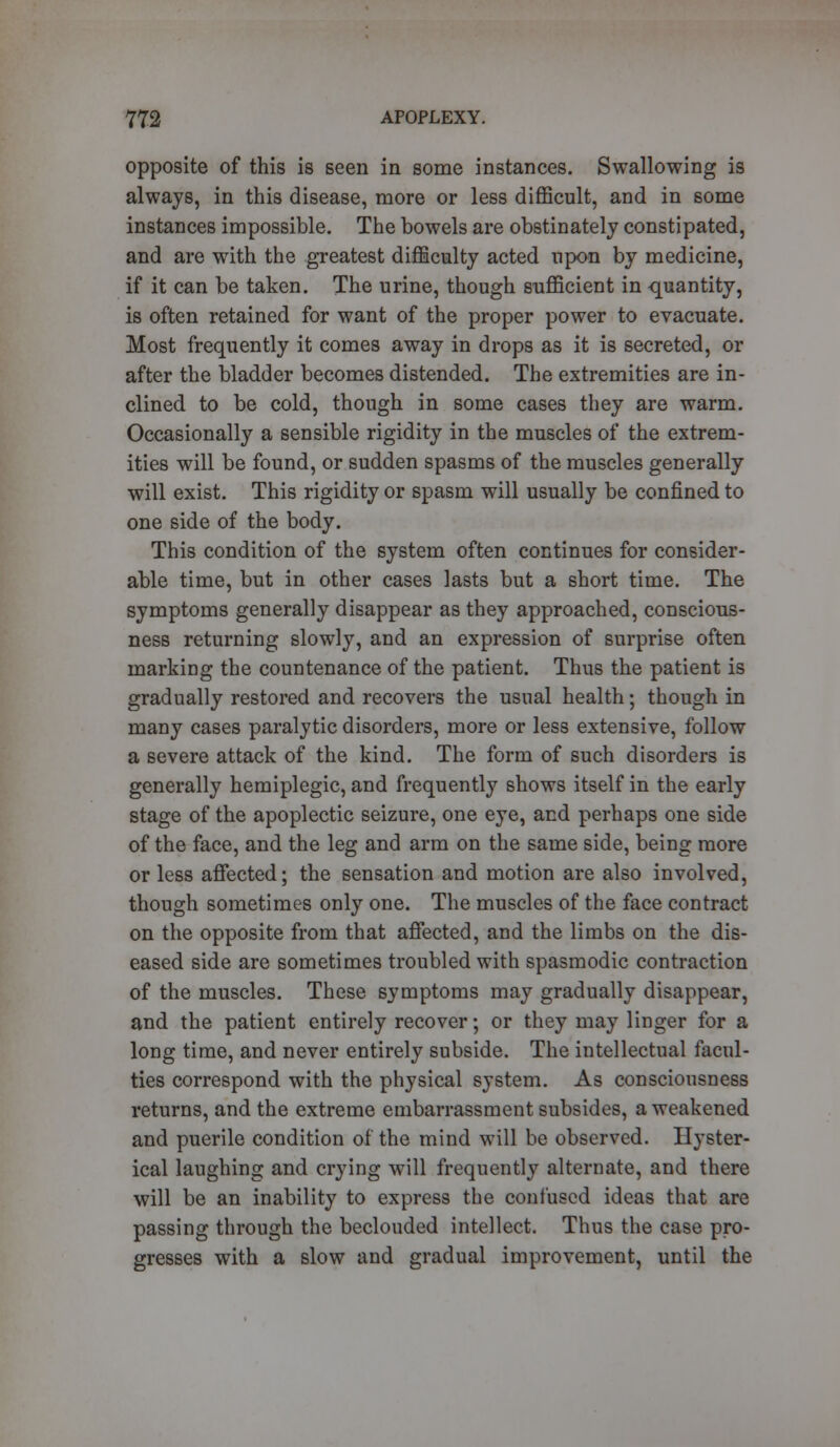 opposite of this is seen in some instances. Swallowing is always, in this disease, more or less difficult, and in some instances impossible. The bowels are obstinately constipated, and are with the greatest difficulty acted upon by medicine, if it can be taken. The urine, though sufficient in -quantity, is often retained for want of the proper power to evacuate. Most frequently it comes away in drops as it is secreted, or after the bladder becomes distended. The extremities are in- clined to be cold, though in some cases they are warm. Occasionally a sensible rigidity in the muscles of the extrem- ities will be found, or sudden spasms of the muscles generally will exist. This rigidity or spasm will usually be confined to one side of the body. This condition of the system often continues for consider- able time, but in other cases lasts but a short time. The symptoms generally disappear as they approached, conscious- ness returning slowly, and an expression of surprise often marking the countenance of the patient. Thus the patient is gradually restored and recovers the usual health; though in many cases paralytic disorders, more or less extensive, follow a severe attack of the kind. The form of such disorders is generally hemiplegic, and frequently shows itself in the early stage of the apoplectic seizure, one eye, and perhaps one side of the face, and the leg and arm on the same side, being more or less affected; the sensation and motion are also involved, though sometimes only one. The muscles of the face contract on the opposite from that affected, and the limbs on the dis- eased side are sometimes troubled with spasmodic contraction of the muscles. These symptoms may gradually disappear, and the patient entirely recover; or they may linger for a long time, and never entirely subside. The intellectual facul- ties correspond with the physical system. As consciousness returns, and the extreme embarrassment subsides, a weakened and puerile condition of the mind will be observed. Hyster- ical laughing and crying will frequently alternate, and there will be an inability to express the confused ideas that are passing through the beclouded intellect. Thus the case pro- gresses with a slow and gradual improvement, until the