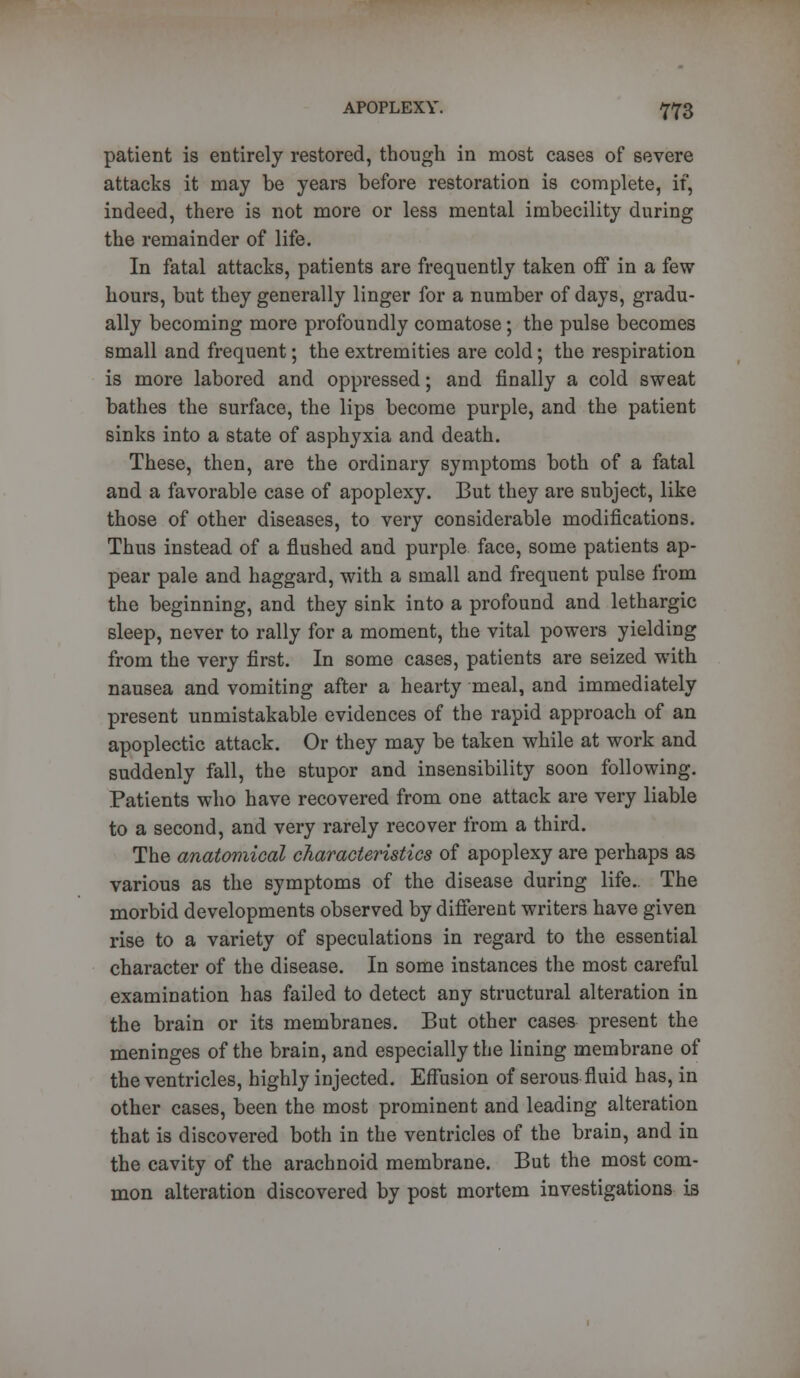 patient is entirely restored, though in most cases of severe attacks it may be years before restoration is complete, if, indeed, there is not more or less mental imbecility during the remainder of life. In fatal attacks, patients are frequently taken off in a few hours, but they generally linger for a number of days, gradu- ally becoming more profoundly comatose; the pulse becomes small and frequent; the extremities are cold; the respiration is more labored and oppressed; and finally a cold sweat bathes the surface, the lips become purple, and the patient sinks into a state of asphyxia and death. These, then, are the ordinary symptoms both of a fatal and a favorable case of apoplexy. But they are subject, like those of other diseases, to very considerable modifications. Thus instead of a flushed and purple face, some patients ap- pear pale and haggard, with a small and frequent pulse from the beginning, and they sink into a profound and lethargic sleep, never to rally for a moment, the vital powers yielding from the very first. In some cases, patients are seized with nausea and vomiting after a hearty meal, and immediately present unmistakable evidences of the rapid approach of an apoplectic attack. Or they may be taken while at work and suddenly fall, the stupor and insensibility soon following. Patients who have recovered from one attack are very liable to a second, and very rarely recover from a third. The anatomical characteristics of apoplexy are perhaps as various as the symptoms of the disease during life. The morbid developments observed by different writers have given rise to a variety of speculations in regard to the essential character of the disease. In some instances the most careful examination has failed to detect any structural alteration in the brain or its membranes. But other cases present the meninges of the brain, and especially the lining membrane of the ventricles, highly injected. Effusion of serous fluid has, in other cases, been the most prominent and leading alteration that is discovered both in the ventricles of the brain, and in the cavity of the arachnoid membrane. But the most com- mon alteration discovered by post mortem investigations is