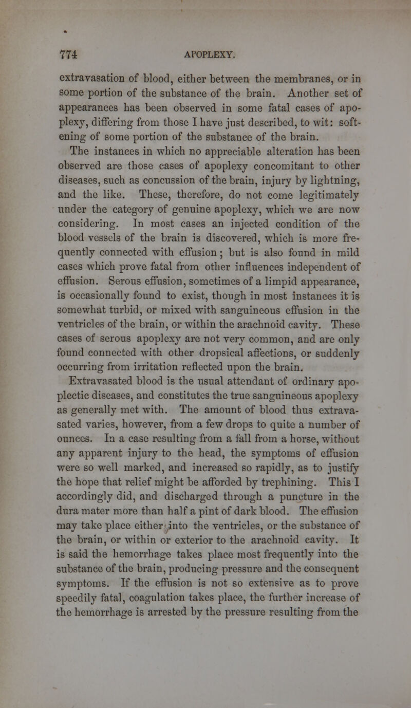 extravasation of blood, either between the membranes, or in some portion of the substance of the brain. Another set of appearances has been observed in some fatal cases of apo- plexy, differing from those I have just described, to wit: soft- ening of some portion of the substance of the brain. The instances in which no appreciable alteration has been observed are those cases of apoplexy concomitant to other diseases, such as concussion of the brain, injury by lightning, and the like. These, therefore, do not come legitimately under the category of genuine apoplexy, which we are now considering. In most cases an injected condition of the blood vessels of the brain is discovered, which is more fre- quently connected with effusion; but is also found in mild cases which prove fatal from other influences independent of effusion. Serous effusion, sometimes of a limpid appearance, is occasionally found to exist, though in most instances it is somewhat turbid, or mixed with sanguineous effusion in the ventricles of the brain, or within the arachnoid cavity. These cases of serous apoplexy are not very common, and are only found connected with other dropsical affections, or suddenly occurring from irritation reflected upon the brain. Extravasated blood is the usual attendant of ordinary apo- plectic diseases, and constitutes the true sanguineous apoplexy as generally met with. The amount of blood thus extrava- sated varies, however, from a few drops to quite a number of ounces. In a case resulting from a fall from a horse, without any apparent injury to the head, the symptoms of effusion were so well marked, and increased so rapidly, as to justify the hope that relief might be afforded by trephining. This I accordingly did, and discharged through a puncture in the dura mater more than half a pint of dark blood. The effusion may take place either into the ventricles, or the substance of the brain, or within or exterior to the arachnoid cavity. It is said the hemorrhage takes place most frequently into the substance of the brain, producing pressure and the consequent symptoms. If the effusion is not so extensive as to prove speedily fatal, coagulation takes place, the further increase of the hemorrhage is arrested by the pressure resulting from the