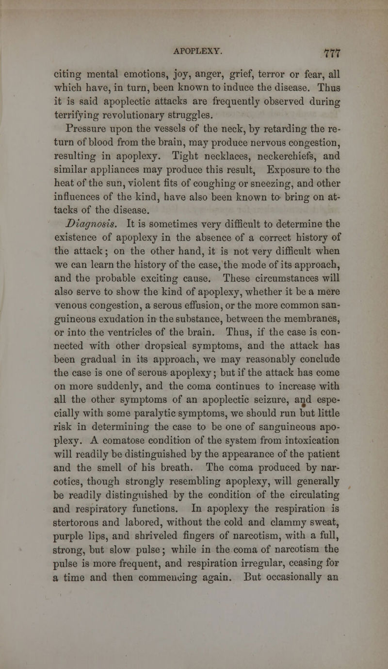 citing mental emotions, joy, anger, grief, terror or fear, all which have, in turn, been known to induce the disease. Thus it is said apoplectic attacks are frequently observed during terrifying revolutionary struggles. Pressure upon the vessels of the neck, by retarding the re- turn of blood from the brain, may produce nervous congestion, resulting in apoplexy. Tight necklaces, neckerchiefs, and similar appliances may produce this result, Exposure to the heat of the sun, violent fits of coughing or sneezing, and other influences of the kind, have also been known to bring on at- tacks of the disease. Diagnosis. It is sometimes very difficult to determine the existence of apoplexy in the absence of a correct history of the attack; on the other hand, it is not very difficult when we can learn the history of the case, the mode of its approach, and the probable exciting cause. These circumstances will also serve to show the kind of apoplexy, whether it be a mere venous congestion, a serous effusion, or the more common san- guineous exudation in the substance, between the membranes, or into the ventricles of the brain. Thus, if the case is con- nected with other dropsical symptoms, and the attack has been gradual in its approach, we may reasonably conclude the case is one of serous^ apoplexy; but if the attack has come on more suddenly, and the coma continues to increase with all the other symptoms of an apoplectic seizure, and espe- cially with some paralytic symptoms, we should run but little risk in determining the case to be one of sanguineous apo- plexy. A comatose condition of the system from intoxication will readily be distinguished by the appearance of the patient and the smell of his breath. The coma produced by nar- cotics, though strongly resembling apoplexy, will generally be readily distinguished by the condition of the circulating and respiratory functions. In apoplexy the respiration is stertorous and labored, without the cold and clammy sweat, purple lips, and shriveled fingers of narcotism, with a full, strong, but slow pulse; while in the coma of narcotism the pulse is more frequent, and respiration irregular, ceasing for a time and then commencing again. But occasionally an